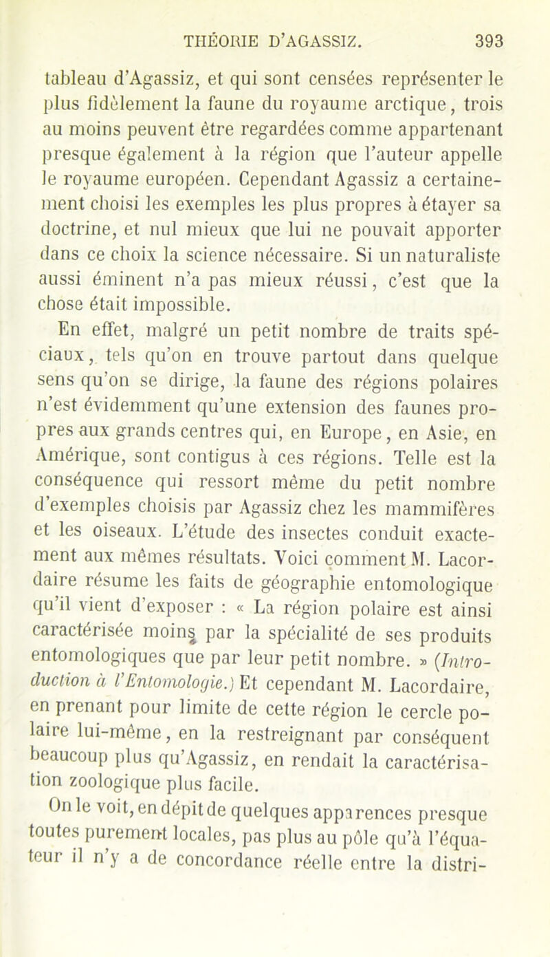 tableau d’Agassiz, et qui sont censées représenter le plus fidèlement la faune du royaume arctique, trois au moins peuvent être regardées comme appartenant presque également à la région que l’auteur appelle le royaume européen. Cependant Agassiz a certaine- ment choisi les exemples les plus propres à étayer sa doctrine, et nul mieux que lui ne pouvait apporter dans ce choix la science nécessaire. Si un naturaliste aussi éminent n’a pas mieux réussi, c’est que la chose était impossible. En effet, malgré un petit nombre de traits spé- ciaux , tels qu’on en trouve partout dans quelque sens qu’on se dirige, la faune des régions polaires n’est évidemment qu’une extension des faunes pro- pres aux grands centres qui, en Europe, en Asie, en Amérique, sont contigus à ces régions. Telle est la conséquence qui ressort même du petit nombre d’exemples choisis par Agassiz chez les mammifères et les oiseaux. L’étude des insectes conduit exacte- ment aux mêmes résultats. Voici comment M. Lacor- daire résume les faits de géographie entomologique qu’il vient d’exposer : « La région polaire est ainsi caractérisée moins par la spécialité de ses produits entomologiques que par leur petit nombre. » (Intro- duction à I Entomologie.) Et cependant M. Lacordaire, en prenant pour limite de cette région le cercle po- laire lui-même, en la restreignant par conséquent beaucoup plus qu’Agassiz, en rendait la caractérisa- tion zoologique plus facile. On le voit, en dépit de quelques apparences presque toutes purement locales, pas plus au pôle qu’à l’équa- teur il n’y a de concordance réelle entre la distri-