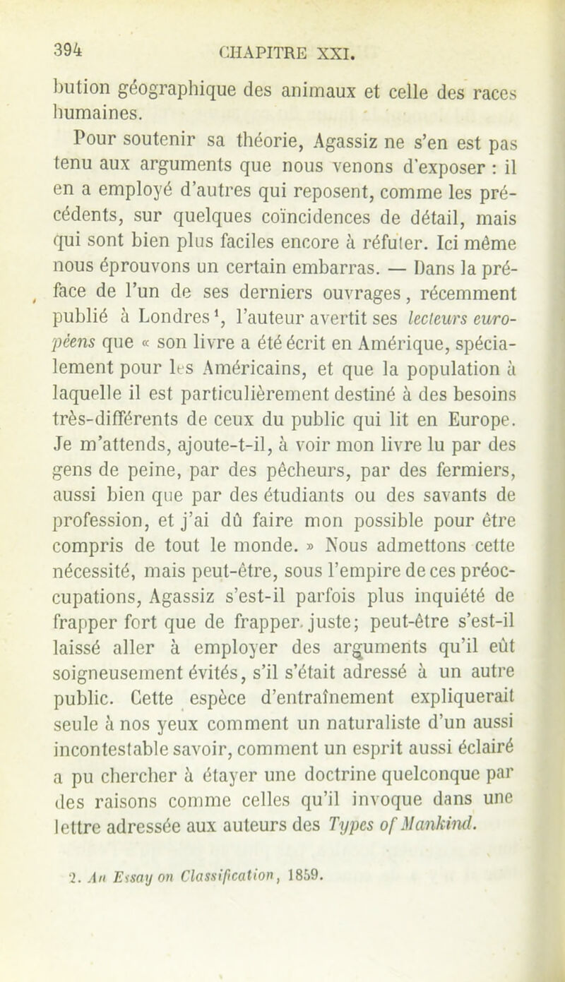 biition géographique des animaux et celle des races humaines. Pour soutenir sa théorie, Agassiz ne s’en est pas tenu aux arguments que nous venons d’exposer : il en a employé d’autres qui reposent, comme les pré- cédents, sur quelques coïncidences de détail, mais qui sont bien plus faciles encore à réfuler. Ici même nous éprouvons un certain embarras. — Dans la pré- , face de l’un de ses derniers ouvrages, récemment publié à Londres l’auteur avertit ses lecteurs euro- péens que « son livre a été écrit en Amérique, spécia- lement pour les Américains, et que la population à laquelle il est particulièrement destiné à des besoins très-différents de ceux du public qui lit en Europe. Je m’attends, ajoute-t-il, à voir mon livre lu par des gens de peine, par des pêcheurs, par des fermiers, aussi bien que par des étudiants ou des savants de profession, et j’ai dû faire mon possible pour être compris de tout le monde. » Nous admettons cette nécessité, mais peut-être, sous l’empire de ces préoc- cupations, Agassiz s’est-il parfois plus inquiété de frapper fort que de frapper, juste; peut-être s’est-il laissé aller à employer des arguments qu’il eût soigneusement évités, s’il s’était adressé à un autre public. Cette espèce d’entraînement expliquerait seule à nos yeux comment un naturaliste d’un aussi incontestable savoir, comment un esprit aussi éclairé a pu chercher à étayer une doctrine quelconque par des raisons comme celles qu’il invoque dans une lettre adressée aux auteurs des Types of Mankind. 2. An Eisa y on Classification, 1859.
