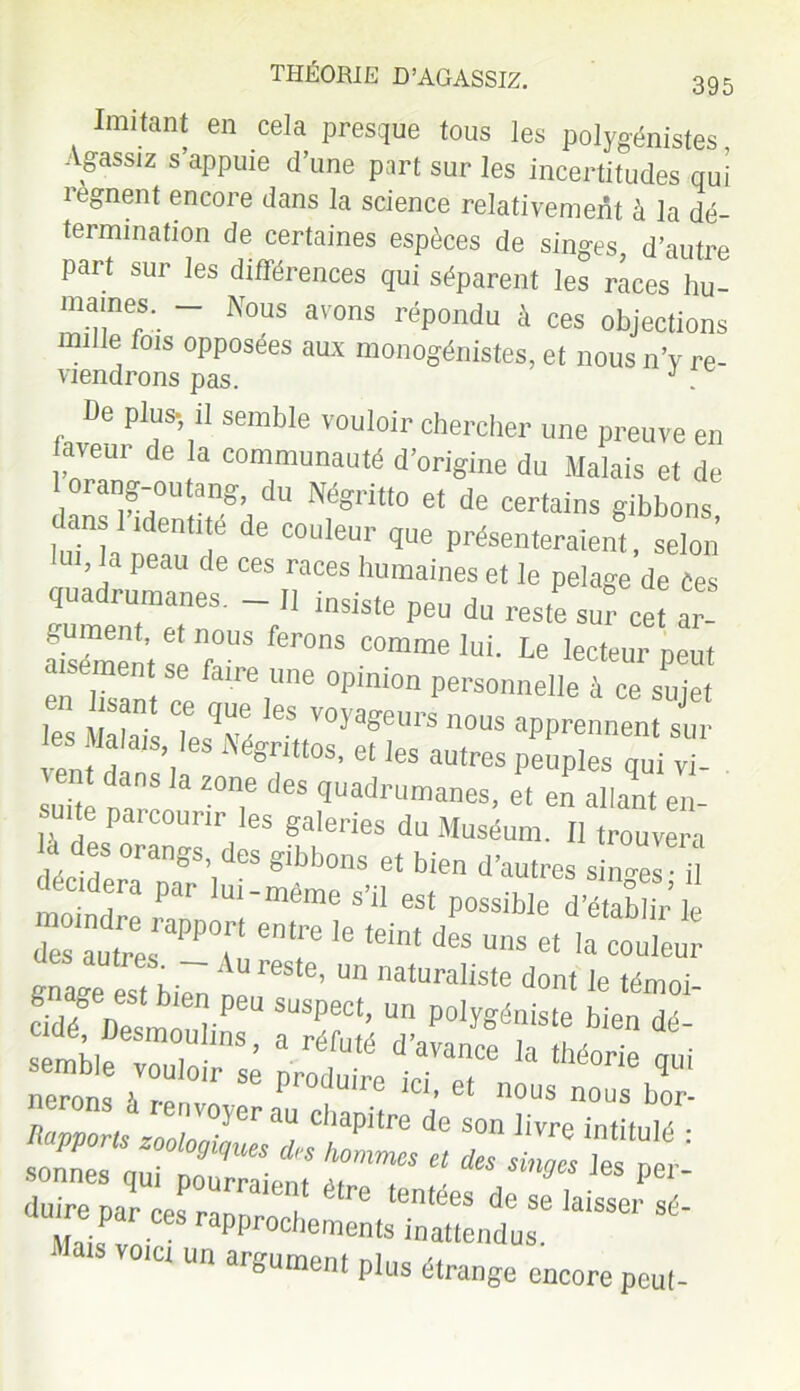 Imitant en cela presque tous les polygénistes, Agassiz s appuie d’une part sur les incertitudes qui régnent encore dans la science relativement à la dé- termination de certaines espèces de singes d’autre part sur les différences qui séparent les races hu- m.®!ne®:. “ Nous avons répondu à ces objections mille fois opposées aux monogénistes, et nous n’v re- viendrons pas. J . De plus- il semble vouloir chercher une preuve en aveur de la communauté d'origine du Malais et de 1 orang-outang, du Négritto et de certains gibbons lmnh de C°UleUr P'^emeraient, selon lui, la peau de ces races humaines et le pelage de Ces quadrumanes. - II insiste peu du reste sut cet ar SémentteT1'8 fer°nS Comme lui- Le lecteur peut en fai 1 0pmion Personnelle à ce sujet 1 ai LTé le5,fV°ya?eUrS nous apprennent sur en. a , Mgr,ttos’ el 'e® autres peuples qui vi- suite rml-L* Z°'T ÛeS quadrumanes, et en allant en- , 1 C pai courir les galeries du Muséum. Il trouvera déclLT nT’i gibb0ns et bien d’autres si»ges; il cidera par lui-même s’il est possible d’établir le d“:rpA°r t ie voict un argument plus étrange encore peut-
