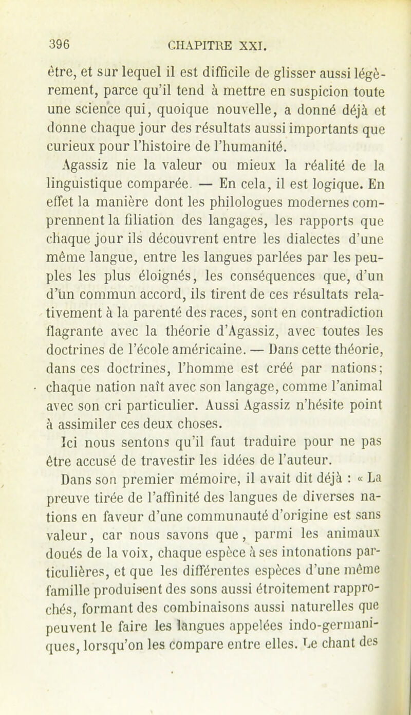 être, et sur lequel il est difficile de glisser aussi légè- rement, parce qu’il tend à mettre en suspicion toute une science qui, quoique nouvelle, a donné déjà et donne chaque jour des résultats aussi importants que curieux pour l’histoire de l’humanité. Agassiz nie la valeur ou mieux la réalité de la linguistique comparée. — En cela, il est logique. En effet la manière dont les philologues modernes com- prennent la filiation des langages, les rapports que chaque jour ils découvrent entre les dialectes d’une même langue, entre les langues parlées par les peu- ples les plus éloignés, les conséquences que, d’un d’un commun accord, ils tirent de ces résultats rela- tivement à la parenté des races, sont en contradiction flagrante avec la théorie d’Agassiz, avec toutes les doctrines de l’école américaine. — Dans cette théorie, dans ces doctrines, l’homme est créé par nations; chaque nation naît avec son langage, comme l’animal avec son cri particulier. Aussi Agassiz n’hésite point à assimiler ces deux choses. Ici nous sentons qu’il faut traduire pour ne pas être accusé de travestir les idées de fauteur. Dans son premier mémoire, il avait dit déjà : « La preuve tirée de l’affinité des langues de diverses na- tions en faveur d’une communauté d’origine est sans valeur, car nous savons que, parmi les animaux doués de la voix, chaque espèce à ses intonations par- ticulières, et que les différentes espèces d’une même famille produisent des sons aussi étroitement rappro- chés, formant des combinaisons aussi naturelles que peuvent le faire les langues appelées indo-germani- ques, lorsqu’on les compare entre elles. Le chant des