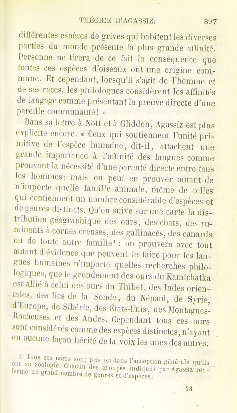 différentes espèces de grives qui habitent les diverses parties du monde présente la plus grande affinité. Personne ne tirera de ce fait la conséquence que toutes ces espèces d’oiseaux ont une origine com- mune. Et cependant, lorsqu’il s’agit de l’homme et de ses races, les philologues considèrent les affinités de langage comme présentant la preuve directe d’une pareille communauté ! » Dans sa lettre à Nott et à Gliddon, Agassiz est plus explicite encore. <* Ceux qui soutiennent l’unité pri- mitive de l’espèce humaine, dit-il, attachent une giande importance a l’affinité des langues comme prouvant la nécessité d’une parenté directe entre tous les hommes; mais on peut en prouver autant de n importe quelle famille animale, même de celles qui contiennent un nombre considérable d’espèces et de genres distincts. Qu’on suive sur une carte la dis- tribution géographique des ours, des chats, des ru- minants a cornes creuses, des gallinacés, des canards ou de toute autre famille1 : on prouvera avec tout autant d’évidence que peuvent le faire pour les lan- gues humaines n’importe quelles recherches philo- logiques, que le grondement des ours du Kamtchatka est allié à celui des ours du Thibet, des Indes orien- tales, des Iles de la Sonde, du Népaul, de Syrie d’Europe, de Sibérie, des États-Unis, des Montagnes- ocheuses et des Andes. Cependant tous ces ours sont considérés comme des espèces distinctes, n’ayant en aucune façon hérité de la voix les unes des autres. ont en°zoo^olnG°rh^ÜIlt 1C‘ 'lans la'ccePtion générale qu’ils fermn un „r.n U C acun des groupes indiqués par Agassiz ren- ferme un grand nombre de genres et d’espèces. 23