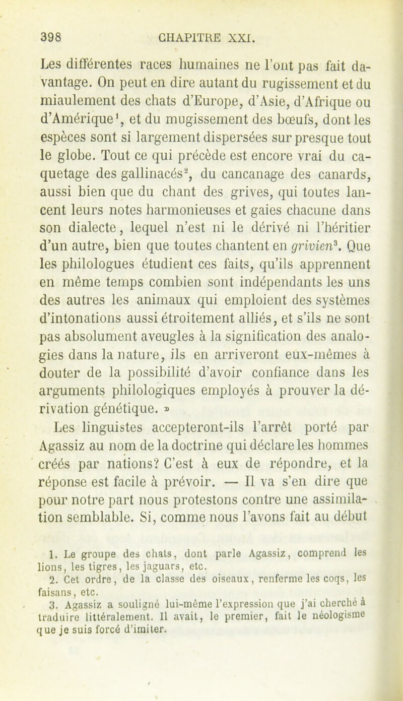 Les différentes races humaines ne l’ont pas fait da- vantage. On peut en dire autant du rugissement et du miaulement des chats d’Europe, d’Asie, d’Afrique ou d’Amérique1, et du mugissement des bœufs, dont les espèces sont si largement dispersées sur presque tout le globe. Tout ce qui précède est encore vrai du ca- quetage des gallinacés2, du cancanage des canards, aussi bien que du chant des grives, qui toutes lan- cent leurs notes harmonieuses et gaies chacune dans son dialecte, lequel n’est ni le dérivé ni l’héritier d’un autre, bien que toutes chantent en grivicn3. Que les philologues étudient ces faits, qu’ils apprennent en même temps combien sont indépendants les uns des autres les animaux qui emploient des systèmes d’intonations aussi étroitement alliés, et s’ils ne sont pas absolument aveugles à la signification des analo- gies dans la nature, ils en arriveront eux-mêmes à douter de la possibilité d’avoir confiance dans les arguments philologiques employés à prouver la dé- rivation génétique. » Les linguistes accepteront-ils l’arrêt porté par Agassiz au nom de la doctrine qui déclare les hommes créés par nations? C’est à eux de répondre, et la réponse est facile à prévoir. — Il va s’en dire que pour notre part nous protestons contre une assimila- tion semblable. Si, comme nous l’avons fait au début 1. Le groupe des chats, dont parle Agassiz, comprend les lions, les tigres, les jaguars, etc. 2. Cet ordre, de la classe des oiseaux, renferme les coqs, les faisans, etc. 3. Agassiz a souligné lui-même l’expression que j’ai cherché à traduire littéralement. Il avait, le premier, fait le néologisme que je suis forcé d’imiter.
