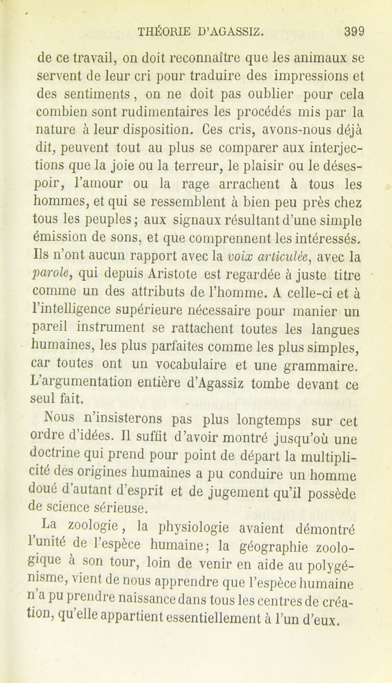 de ce travail, on doit reconnaître que les animaux se servent de leur cri pour traduire des impressions et des sentiments, on ne doit pas oublier pour cela combien sont rudimentaires les procédés mis par la nature à leur disposition. Ces cris, avons-nous déjà dit, peuvent tout au plus se comparer aux interjec- tions que la joie ou la terreur, le plaisir ou le déses- poir, l’amour ou la rage arrachent à tous les hommes, et qui se ressemblent à bien peu près chez tous les peuples ; aux signaux résultant d’une simple émission de sons, et que comprennent les intéressés. Us n’ont aucun rapport avec la voix articulée, avec la parole, qui depuis Aristote est regardée à juste titre comme un des attributs de l’homme. A celle-ci et à l’intelligence supérieure nécessaire pour manier un pareil instrument se rattachent toutes les langues humaines, les plus parfaites comme les plus simples, car toutes ont un vocabulaire et une grammaire. L’argumentation entière d’Agassiz tombe devant ce seul fait. Nous n’insisterons pas plus longtemps sur cet ordre d’idées. Il suffit d’avoir montré jusqu’où une doctrine qui prend pour point de départ la multipli- cité des origines humaines a pu conduire un homme doué d’autant d’esprit et de jugement qu’il possède de science sérieuse. , La zoologie, la physiologie avaient démontré l’unité de l’espèce humaine; la géographie zoolo- gique à son tour, loin de venir en aide au polygé- nisme, vient de nous apprendre que l’espèce humaine n a pu prendre naissance dans tous les centres de créa- tion, qu elle appartient essentiellement à l’un d’eux.