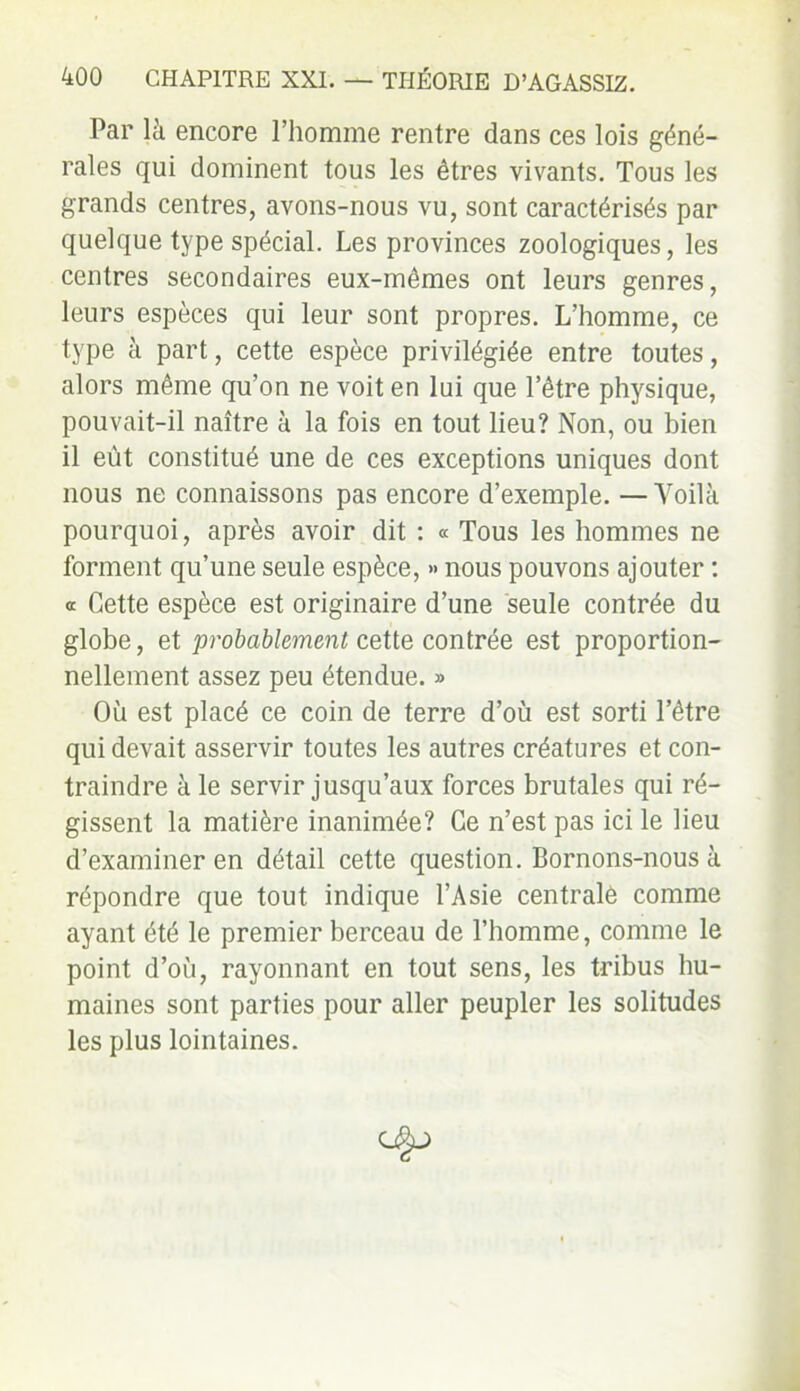 Par là encore l’homme rentre dans ces lois géné- rales qui dominent tous les êtres vivants. Tous les grands centres, avons-nous vu, sont caractérisés par quelque type spécial. Les provinces zoologiques, les centres secondaires eux-mêmes ont leurs genres, leurs espèces qui leur sont propres. L’homme, ce type à part, cette espèce privilégiée entre toutes, alors même qu’on ne voit en lui que letre physique, pouvait-il naître à la fois en tout lieu? Non, ou bien il eût constitué une de ces exceptions uniques dont nous ne connaissons pas encore d’exemple. —Yoilà pourquoi, après avoir dit : « Tous les hommes ne forment qu’une seule espèce, » nous pouvons ajouter : <r Cette espèce est originaire d’une seule contrée du globe, et probablement cette contrée est proportion- nellement assez peu étendue. » Où est placé ce coin de terre d’où est sorti l’être qui devait asservir toutes les autres créatures et con- traindre à le servir jusqu’aux forces brutales qui ré- gissent la matière inanimée? Ce n’est pas ici le lieu d’examiner en détail cette question. Bornons-nous à répondre que tout indique l’Asie centralè comme ayant été le premier berceau de l’homme, comme le point d’où, rayonnant en tout sens, les tribus hu- maines sont parties pour aller peupler les solitudes les plus lointaines.