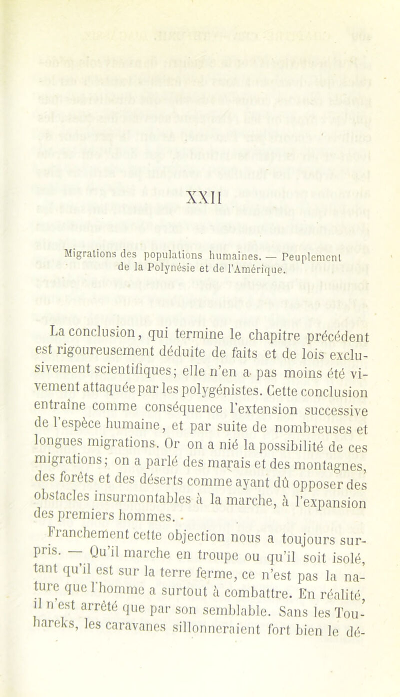 Migrations des populations humaines.— Peuplement de la Polynésie et de l’Amérique. La conclusion, qui termine le chapitre précédent est rigoureusement déduite de faits et de lois exclu- sivement scientifiques; elle n’en a- pas moins été vi- vement attaquée par les polygénistes. Cette conclusion entiaine comme conséquence l’extension successive de 1 espèce humaine, et par suite de nombreuses et longues migrations. Or on a nié la possibilité de ces migrations; on a parlé des marais et des montagnes, des forêts et des déserts comme ayant dû opposer des obstacles insurmontables à la marche, à l’expansion des premiers hommes. • Franchement cette objection nous a toujours sur- pris. — Qu’il marche en troupe ou qu’il soit isolé, tant qu’il est sur la terre ferme, ce n’est pas la na- ture que 1 homme a surtout à combattre. En réalité, il n est arrêté que par son semblable. Sans les Tou- hareks, les caravanes sillonneraient fort bien le dé-