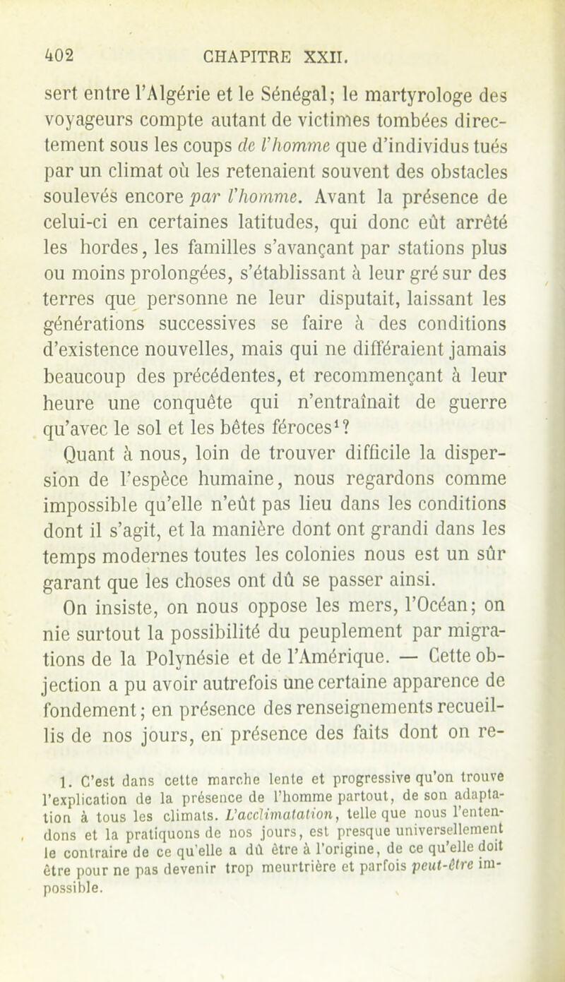 sert entre l’Algérie et le Sénégal; le martyrologe des voyageurs compte autant de victimes tombées direc- tement sous les coups de Vhomme que d’individus tués par un climat où les retenaient souvent des obstacles soulevés encore par l'homme. Avant la présence de celui-ci en certaines latitudes, qui donc eût arrêté les hordes, les familles s’avançant par stations plus ou moins prolongées, s’établissant à leur gré sur des terres que personne ne leur disputait, laissant les générations successives se faire à des conditions d’existence nouvelles, mais qui ne différaient jamais beaucoup des précédentes, et recommençant à leur heure une conquête qui n’entraînait de guerre qu’avec le sol et les bêtes féroces1? Quant à nous, loin de trouver difficile la disper- sion de l’espèce humaine, nous regardons comme impossible qu’elle n’eût pas lieu dans les conditions dont il s’agit, et la manière dont ont grandi dans les temps modernes toutes les colonies nous est un sûr garant que les choses ont dû se passer ainsi. On insiste, on nous oppose les mers, l’Océan; on nie surtout la possibilité du peuplement par migra- tions de la Polynésie et de l’Amérique. — Cette ob- jection a pu avoir autrefois une certaine apparence de fondement ; en présence des renseignements recueil- lis de nos jours, en présence des faits dont on re- 1. c’est dans cette marche lente et progressive qu’on trouve l’explication de la présence de l’homme partout, de son adapta- tion à tous les climats. Vacclimatation, telle que nous l’enten- dons et la pratiquons de nos jours, est presque universellement le contraire de ce qu’elle a dû être à l’origine, de ce qu’elle doit être pour ne pas devenir trop meurtrière et parfois peut-être im- possible.
