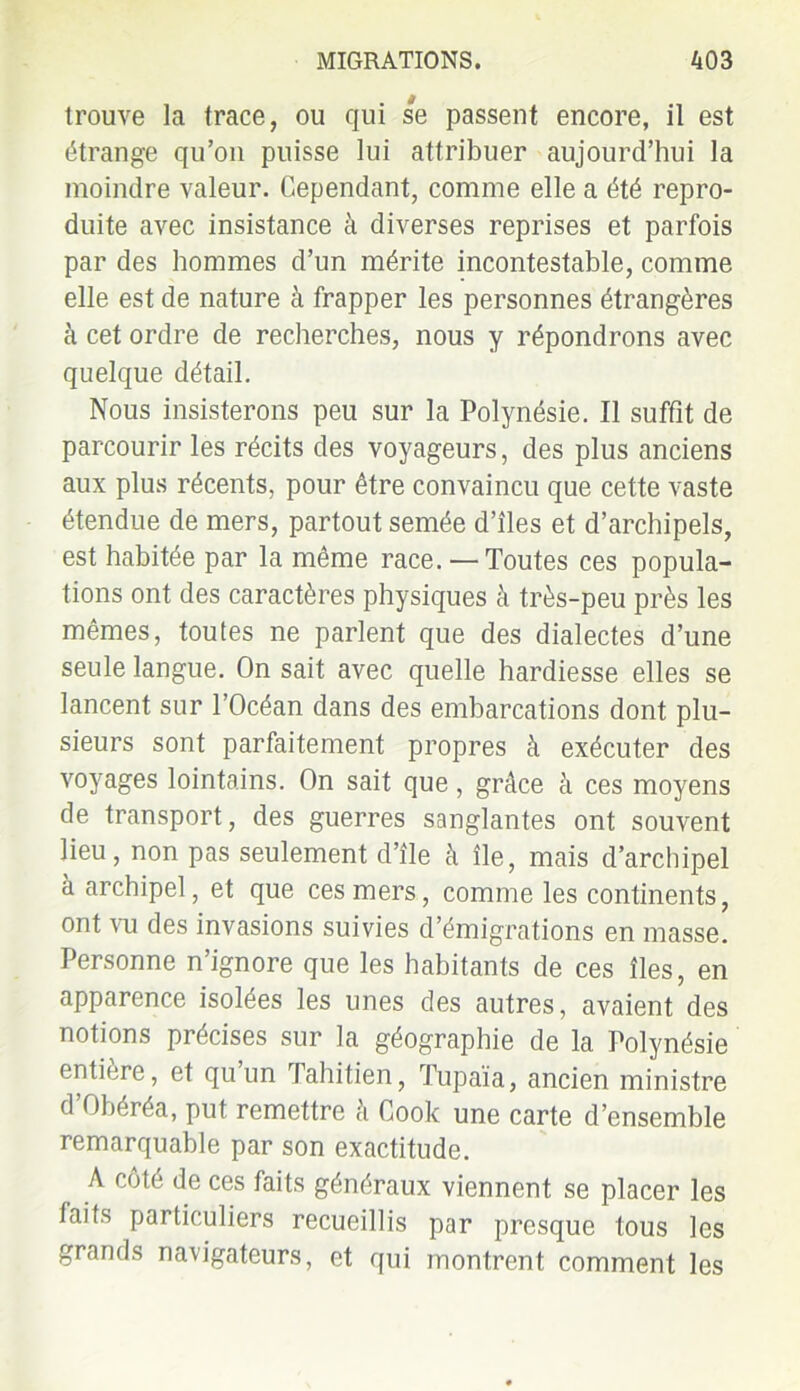 trouve la trace, ou qui se passent encore, il est étrange qu’on puisse lui attribuer aujourd’hui la moindre valeur. Cependant, comme elle a été repro- duite avec insistance à diverses reprises et parfois par des hommes d’un mérite incontestable, comme elle est de nature à frapper les personnes étrangères à cet ordre de recherches, nous y répondrons avec quelque détail. Nous insisterons peu sur la Polynésie. Il suffît de parcourir les récits des voyageurs, des plus anciens aux plus récents, pour être convaincu que cette vaste étendue de mers, partout semée d’îles et d’archipels, est habitée par la même race. — Toutes ces popula- tions ont des caractères physiques à très-peu près les mêmes, toutes ne parlent que des dialectes d’une seule langue. On sait avec quelle hardiesse elles se lancent sur l’Océan dans des embarcations dont plu- sieurs sont parfaitement propres à exécuter des voyages lointains. On sait que, grâce à ces moyens de transport, des guerres sanglantes ont souvent lieu, non pas seulement d’île à île, mais d’archipel à archipel, et que ces mers, comme les continents, ont vu des invasions suivies d’émigrations en masse. Personne n’ignore que les habitants de ces îles, en apparence isolées les unes des autres, avaient des notions précises sur la géographie de la Polynésie entière, et quun Tahitien, Tupaïa, ancien ministre d’Obéréa, put remettre à Cook une carte d’ensemble remarquable par son exactitude. A côté de ces faits généraux viennent se placer les laits particuliers recueillis par presque tous les grands navigateurs, et qui montrent comment les