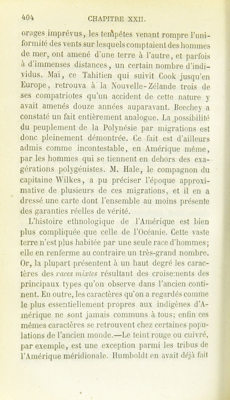orages imprévus, les tempêtes venant rompre l’uni- formité des vents sur lesquels comptaient des hommes de mer, ont amené d’une terre à l’autre, et parfois à d’immenses distances, un certain nombre d’indi- vidus. Mai, ce Tahitien qui suivit Cook jusqu’en Europe, retrouva à'la Nouvelle-Zélande trois de ses compatriotes qu’un accident de cette nature y avait amenés douze années auparavant. Beechey a constaté un fait entièrement analogue. La,possibilité du peuplement de la Polynésie par migrations est donc pleinement démontrée. Ce fait est d’ailleurs admis comme incontestable, en Amérique même, par les hommes qui se tiennent en dehors des exa- gérations polygénistes. M. Haie, le compagnon du capitaine Wilkes, a pu préciser l’époque approxi- mative de plusieurs de ces migrations, et il en a dressé une carte dont l’ensemble au moins présente des garanties réelles de vérité. L’histoire ethnologique de l’Amérique est bien plus compliquée que celle de l’Océanie. Cette vaste terre n’est plus habitée par une seule race d’hommes; elle en renferme au contraire un très-grand nombre. Or, la plupart présentent à un haut degré les carac- tères des races mixtes résultant des croisements des principaux types qu’on observe dans l’ancien conti- nent. En outre, les caractères qu’on a regardés comme le plus essentiellement propres aux indigènes d’A- mérique ne sont jamais communs à tous; enfin ces mêmes caractères se retrouvent chez certaines popu- lations de l’ancien monde.—Le teint rouge ou cuivré, par exemple, est une exception parmi les tribus de l’Amérique méridionale. Humboldt en avait déjà fail
