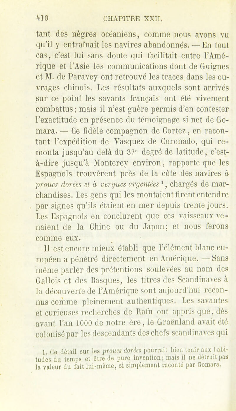 tant des nègres océaniens, comme nous avons vu qu’il y entraînait les navires abandonnés. — En tout cas, c’est lui sans doute qui facilitait entre l’Amé- rique et l’Asie les communications dont de Guignes et M. de Paravey ont retrouvé les traces dans les ou- vrages chinois. Les résultats auxquels sont arrivés sur ce point les savants français ont été vivement combattus; mais il n’est guère permis d’en contester l’exactitude en présence du témoignage si net de Go- mara. — Ce fidèle compagnon de Cortez, en racon- tant l’expédition de Yasquez de Coronado, qui re- monta jusqu’au delà du 37e degré de latitude, c’est- à-dire jusqu’à Monterey environ, rapporte que les Espagnols trouvèrent près de la côte des navires à proues dorées et à vergues argentées 1, chargés de mar- chandises. Les gens qui les montaient firent entendre par signes qu’ils étaient en mer depuis trente jours. Les Espagnols en conclurent que ces vaisseaux ve- naient de la Chine ou du Japon; et nous ferons comme eux. 11 est encore mieux établi que l’élément blanc eu- ropéen a pénétré directement en Amérique. — Sans même parler des prétentions soulevées au nom des Gallois et des Basques, les titres des Scandinaves à la découverte de l’Amérique sont aujourd’hui recon- nus comme pleinement authentiques. Les savantes et curieuses recherches de Rafn ont appris que, dès avant l’an 1000 de notre ère, le Groenland avait été colonisé par les descendants des chefs Scandinaves qui 1. Ce détail sur les proues dorées pourrait bien tenir aux habi- tudes du temps et être de pure invention; mais il ne détruit pas la valeur du fait lui-même, si simplement raconté par Gomara.
