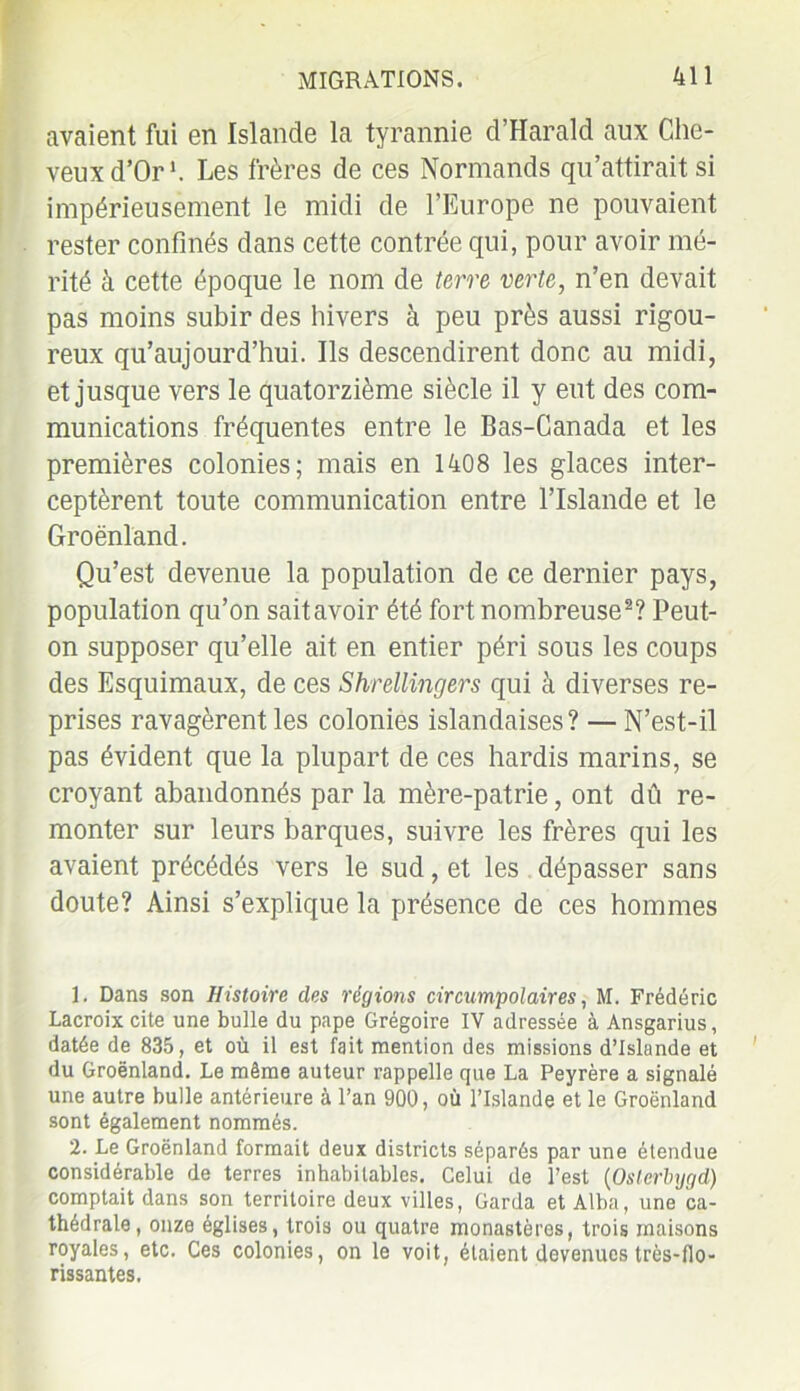 avaient fui en Islande la tyrannie d’Harald aux Che- veux d’Or1. Les frères de ces Normands qu’attirait si impérieusement le midi de l’Europe ne pouvaient rester confinés dans cette contrée qui, pour avoir mé- rité à cette époque le nom de terre verte, n’en devait pas moins subir des hivers à peu près aussi rigou- reux qu’aujourd’hui. Ils descendirent donc au midi, et jusque vers le quatorzième siècle il y eut des com- munications fréquentes entre le Bas-Canada et les premières colonies; mais en 1408 les glaces inter- ceptèrent toute communication entre l’Islande et le Groenland. Qu’est devenue la population de ce dernier pays, population qu’on saitavoir été fort nombreuse2? Peut- on supposer qu’elle ait en entier péri sous les coups des Esquimaux, de ces Shrellingers qui à diverses re- prises ravagèrent les colonies islandaises? — N’est-il pas évident que la plupart de ces hardis marins, se croyant abandonnés par la mère-patrie, ont dû re- monter sur leurs barques, suivre les frères qui les avaient précédés vers le sud, et les dépasser sans doute? Ainsi s’explique la présence de ces hommes 1. Dans son Histoire des régions circumpolaires, M. Frédéric Lacroix cite une bulle du pape Grégoire IV adressée à Ansgarius, datée de 835, et où il est fait mention des missions d’Islande et du Groënland. Le même auteur rappelle que La Peyrère a signalé une autre bulle antérieure à l’an 900, où l’Islande et le Groënland sont également nommés. 2. Le Groënland formait deux districts séparés par une étendue considérable de terres inhabitables. Celui de l’est (Oslerbygd) comptait dans son territoire deux villes, Garda et Alba, une ca- thédrale, onze églises, trois ou quatre monastères, trois maisons royales, etc. Ces colonies, on le voit, étaient devenues très-flo- rissantes.