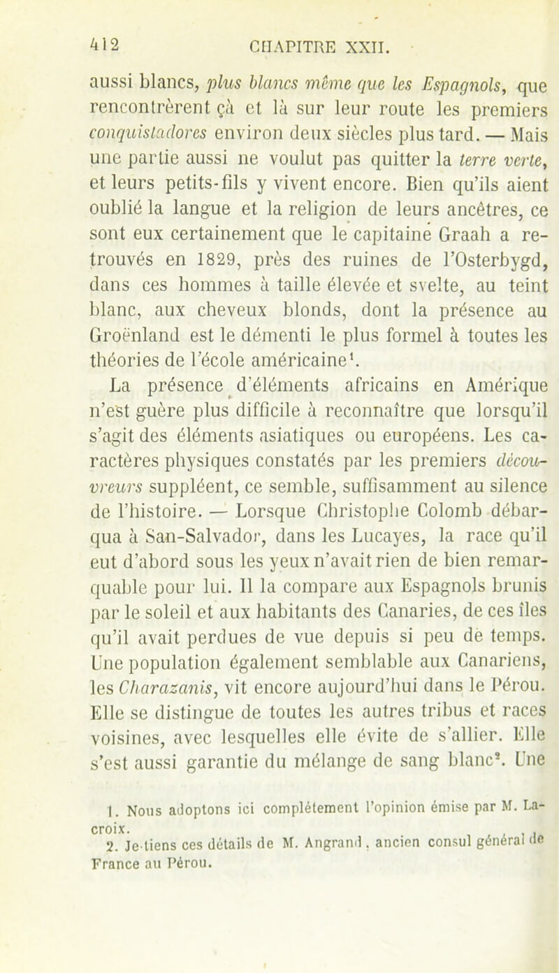 aussi blancs, plus blancs même que les Espagnols, que rencontrèrent çà et là sur leur route les premiers conquislaclores environ deux siècles plus tard. — Mais une partie aussi ne voulut pas quitter la terre verte, et leurs petits-fils y vivent encore. Bien qu’ils aient oublié la langue et la religion de leurs ancêtres, ce sont eux certainement que le capitaine Graah a re- trouvés en 1829, près des ruines de l’Osterbygd, dans ces hommes à taille élevée et svelte, au teint blanc, aux cheveux blonds, dont la présence au Groenland est le démenti le plus formel à toutes les théories de l’école américaine1 2. La présence d'éléments africains en Amérique n’est guère plus difficile à reconnaître que lorsqu’il s’agit des éléments asiatiques ou européens. Les ca- ractères physiques constatés par les premiers décou- vreurs suppléent, ce semble, suffisamment au silence de l’histoire. — Lorsque Christophe Colomb débar- qua à San-Salvador, dans les Lucayes, la race qu’il eut d’abord sous les yeux n’avait rien de bien remar- quable pour lui. 11 la compare aux Espagnols brunis par le soleil et aux habitants des Canaries, de ces îles qu’il avait perdues de vue depuis si peu de temps. Une population également semblable aux Canariens, les Charazanis, vit encore aujourd’hui dans le Pérou. Elle se distingue de toutes les autres tribus et races voisines, avec lesquelles elle évite de s’allier. Elle s’est aussi garantie du mélange de sang blanc*. Une 1. Nous adoptons ici complètement l’opinion émise par M. La- croix. 2. Je-tiens ces détails de M. Angrand . ancien consul générai île France au Pérou.