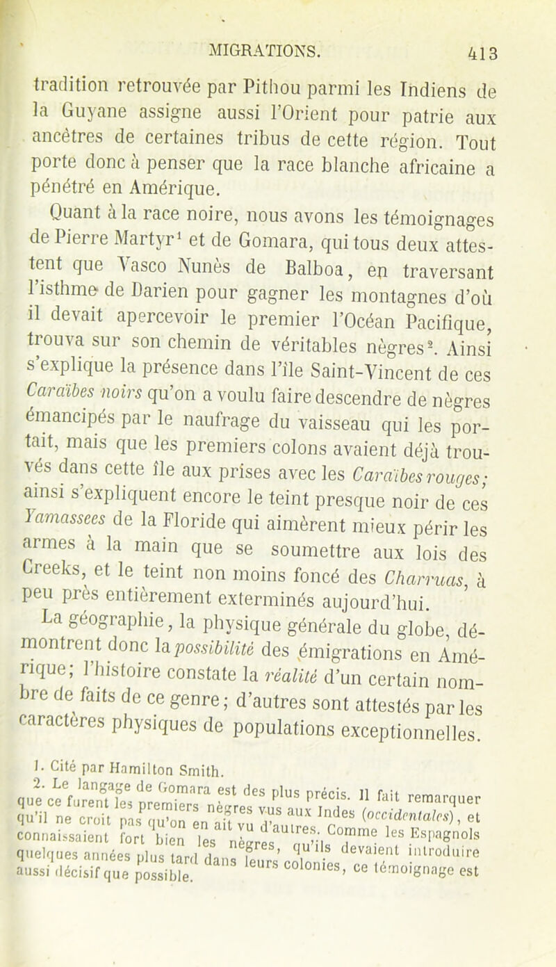 tradition retrouvée par Pithou parmi les Indiens de la Guyane assigne aussi l’Orient pour patrie aux ancêtres de certaines tribus de cette région. Tout porte donc à penser que la race blanche africaine a pénétré en Amérique. Quant à la race noire, nous avons les témoignages de Pierre Martyr1 et de Gomara, qui tous deux attes- tent que A asco Aunes de Balboa, en traversant l’isthme* de Darien pour gagner les montagnes d’où il devait apercevoir le premier l’Océan Pacifique, tiouAa sui son chemin de véritables nègres2. Ainsi s’explique la présence dans l’ile Saint-Vincent de ces Caraïbes noirs qu’on a voulu faire descendre de nègres émancipés par le naufrage du vaisseau qui les por- tait, mais que les premiers colons avaient déjà trou- vés dans cette île aux prises avec les Caraïbes rouges; ainsi s’expliquent encore le teint presque noir de ces Iamassées de la Floride qui aimèrent mieux périr les armes à la main que se soumettre aux lois des Creeks, et le teint non moins foncé des Charmas à peu près entièrement exterminés aujourd’hui. La géographie, la physique générale du globe dé- montrent donc la possibilité des ^migrations en Amé- rique; l’histoire constate la réalité d’un certain nom- me de faits de ce genre ; d’autres sont attestés par les caractères physiques de populations exceptionnelles. I. Cité par Hamilton Smith. quec?fUïmT.îerPm-mara 6St (ieS plUS précis- 11 fait remarquer qu’il ne croit [.Is quvirT'Li'au'vu d'a ,|U'V {occidcntalcs) > et connaissaient fort bien les nèereJnConime les Espagnols quelques années plus tard rlanQ ? ’ q,U1.s devaient introduire *u»ldéci.if,u, pmibh hm C0l0nles' <* est
