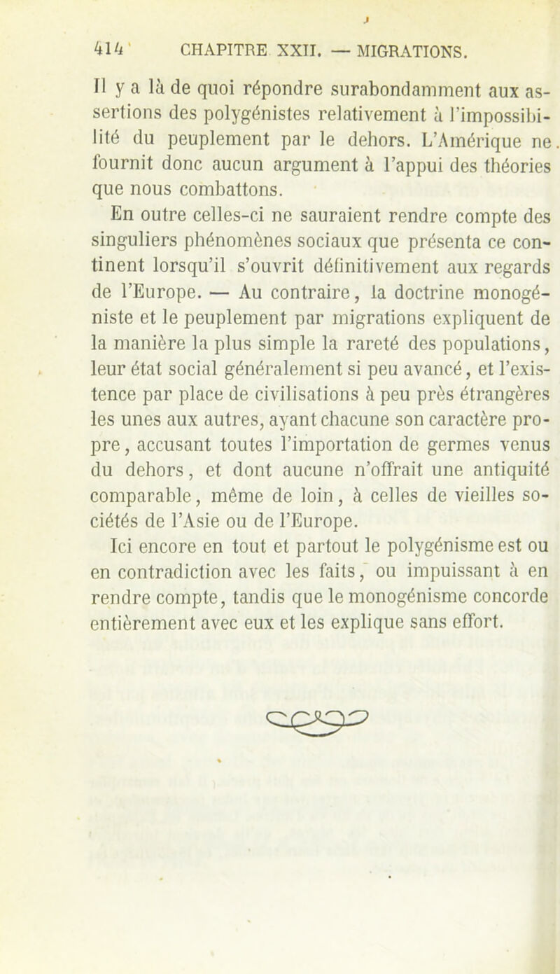 41 4' CHAPITRE XXII. — MIGRATIONS. Il y a là de quoi répondre surabondamment aux as- sertions des polygénistes relativement à l’impossibi- lité du peuplement par le dehors. L’Amérique ne fournit donc aucun argument à l’appui des théories que nous combattons. En outre celles-ci ne sauraient rendre compte des singuliers phénomènes sociaux que présenta ce con- tinent lorsqu’il s’ouvrit définitivement aux regards de l’Europe. — Au contraire, la doctrine monogé- niste et le peuplement par migrations expliquent de la manière la plus simple la rareté des populations, leur état social généralement si peu avancé, et l’exis- tence par place de civilisations à peu près étrangères les unes aux autres, ayant chacune son caractère pro- pre, accusant toutes l’importation de germes venus du dehors, et dont aucune n’offrait une antiquité comparable, même de loin, à celles de vieilles so- ciétés de l’Asie ou de l’Europe. Ici encore en tout et partout le polygénisme est ou en contradiction avec les faits, ou impuissant à en rendre compte, tandis que le monogénisme concorde entièrement avec eux et les explique sans effort.