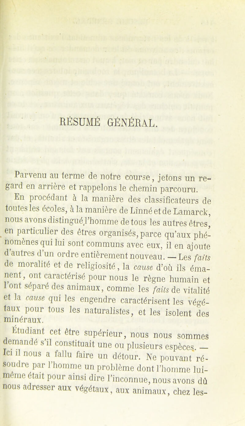 RÉSUMÉ GÉNÉRAL. Parvenu au terme de notre course, jetons un re- gaid en arrière et rappelons le chemin parcouru. En procédant à la manière des classificateurs de toutes les écoles, a la manière de Linné et de Lamarck, nous avons distingué l’homme de tous les autres êtres, en particulier des êtres organisés, parce qu’aux phé- nomènes qui lui sont communs avec eux, il en ajoute d autres d un ordre entièrement nouveau. — Les faits de moralité et de religiosité, la cause d’où ils éma- nent, ont caractérisé pour nous le règne humain et l’ont séparé des animaux, comme les faits de vitalité et la cause qui les engendre caractérisent les végé- taux pour tous les naturalistes, et les isolent des minéraux. Etudiant cet être supérieur, nous nous sommes demandé s il constituait une ou plusieurs espèces. — ci il nous a fallu faire un détour. Ne pouvant ré- soudre par 1 homme un problème dont l’homme lui- meme était pour ainsi dire l’inconnue, nous avons dû nous adresser aux végétaux, aux animaux, chez les-