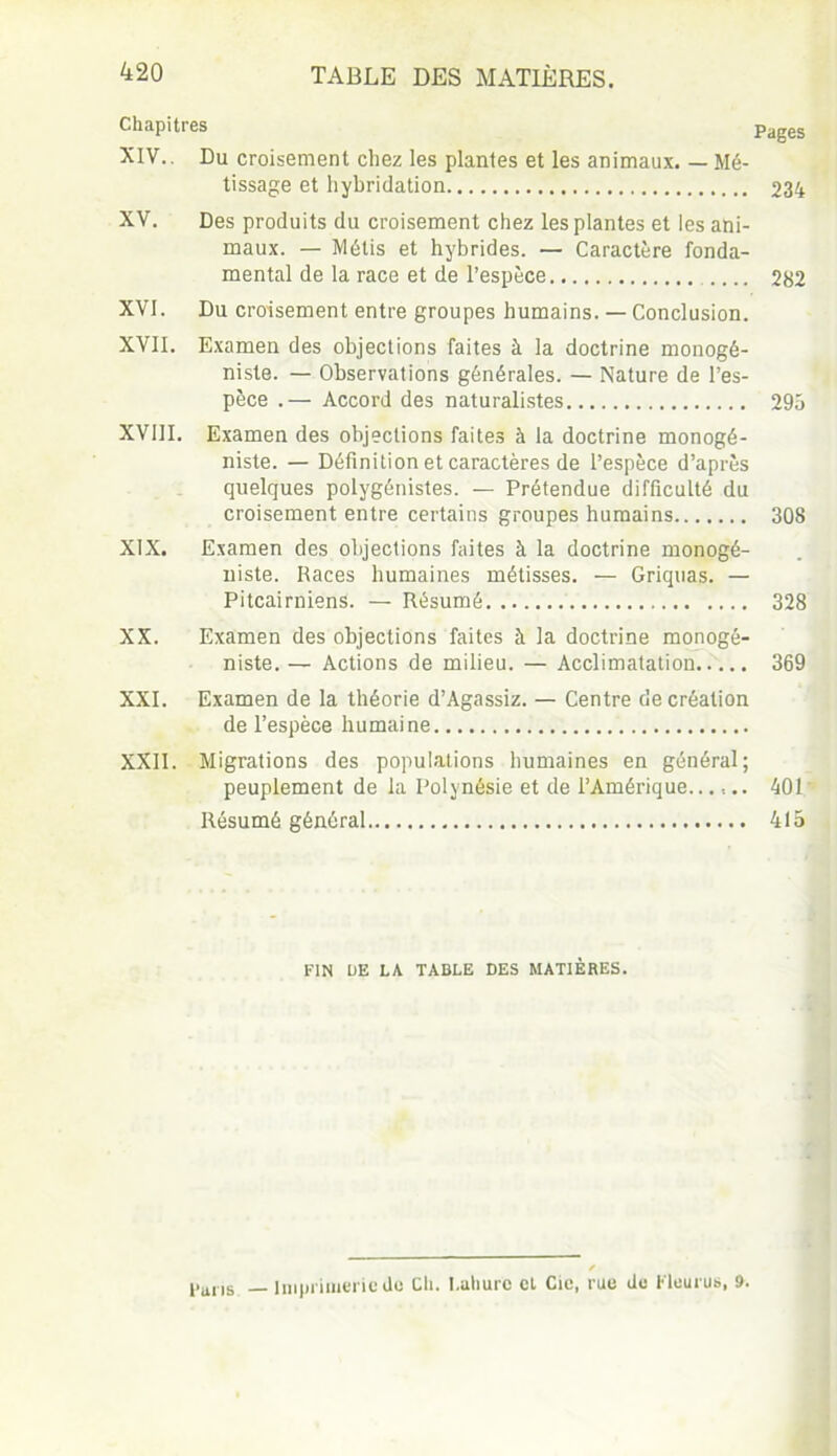Chapitres Pages XIV. . Du croisement chez les plantes et les animaux. — Mé- tissage et hybridation 234 XV. Des produits du croisement chez les plantes et les ani- maux. — Métis et hybrides. — Caractère fonda- mental de la race et de l’espèce 282 XVI. Du croisement entre groupes humains. — Conclusion. XVII. Examen des objections faites à la doctrine monogé- niste. — Observations générales. — Nature de l’es- pèce .— Accord des naturalistes 295 XVIII. Examen des objections faites à la doctrine monogé- niste. — Définition et caractères de l’espèce d’après quelques polygénistes. — Prétendue difficulté du croisement entre certains groupes humains 308 XIX. Examen des objections faites à la doctrine monogé- niste. Races humaines métisses. — Griquas. — Pitcairniens. — Résumé 328 XX. Examen des objections faites à la doctrine monogé- niste. — Actions de milieu. — Acclimatation 369 XXI. Examen de la théorie d’Agassiz. — Centre de création de l’espèce humaine XXII. Migrations des populations humaines en général; peuplement de la Polynésie et de l’Amérique...,.. 401 Résumé général 415 FIN DE LA TABLE DES MATIÈRES. finis — imprimerie de Ch. I.ahurc cl Cie, rue de Kleurus, 9.