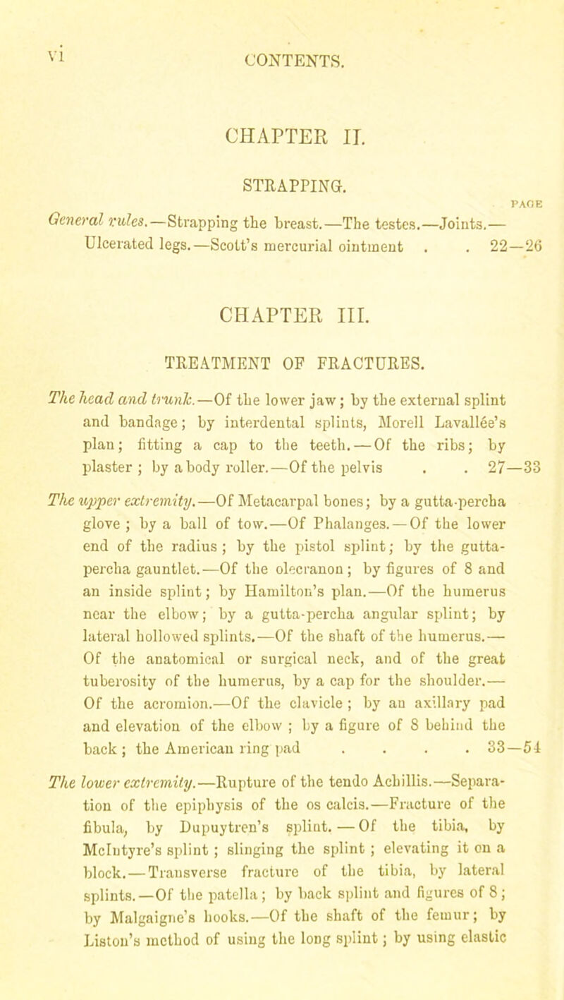 CHAPTER IT. STRAPPING. PAGE General rules.—Strapping the breast.—The testes.—Joints.— Ulcerated legs.—Scott’s mercurial ointment . . 22—26 CHAPTER III. TREATMENT OF FRACTURES. The head and trunk.—Of the lower jaw; by the external splint and bandage; by interdental splints, Morell Lavallee’s plan; fitting a cap to the teeth. — Of the ribs; by plaster; by a body roller.—Of the pelvis . . 27—33 The upper extremity.—Of Metacarpal bones; by a gutta-percha glove ; by a ball of tow.—Of Phalanges. —Of the lower end of the radius; by the pistol splint; by the gutta- percha gauntlet.—Of the olecranon; by figures of 8 and an inside splint; by Hamilton’s plan.—Of the humerus near the elbow; by a gutta-percha angular splint; by lateral hollowed splints.—Of the shaft of the humerus.— Of the anatomical or surgical neck, and of the great tuberosity of the humerus, by a cap for the shoulder.— Of the acromion.—Of the clavicle ; by an axillary pad and elevation of the elbow ; by a figure of 8 behind the back; the American ring pad .... 33—54 The lower extremity.—Rupture of the tendo Achillis.—Separa- tion of the epiphysis of the os calcis.—Fracture of the fibula, by Dupuytren’s splint.—Of the tibia, by McIntyre’s splint ; slinging the splint; elevating it on a block.—Transverse fracture of the tibia, by lateral splints.—Of the patella; by back splint and figures of 8 ; by Malgaigne’s hooks.—Of the shaft of the femur; by Liston’s method of using the long splint; by using elastic