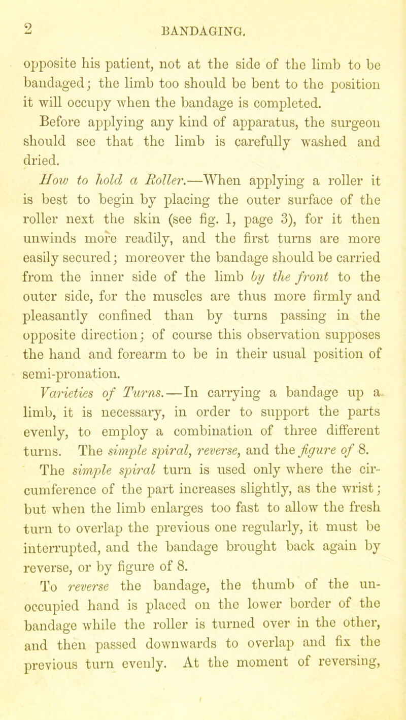 9 opposite his patient, not at the side of the limb to be bandaged; the limb too should be bent to the position it will occupy when the bandage is completed. Before applying any kind of apparatus, the surgeon should see that the limb is carefully washed and dried. How to hold a Roller.—When applying a roller it is best to begin by placing the outer surface of the roller next the skin (see fig. 1, page 3), for it then unwinds more readily, and the first turns are more easily secured; moreover the bandage should be carried from the inner side of the limb by the front to the outer side, for the muscles are thus more firmly and pleasantly confined than by turns passing in the opposite direction; of course this observation supposes the hand and forearm to be in their usual position of semi-pronation. Varieties of Turns.—In carrying a bandage up a limb, it is necessary, in order to support the parts evenly, to employ a combination of three different turns. The simple spiral, reverse, and the figure of 8. The simple spiral turn is used only where the cir- cumference of the part increases slightly, as the wrist; but when the limb enlarges too fast to allow the fresh turn to overlap the previous one regularly, it must be interrupted, and the bandage brought back again by reverse, or by figure of 8. To reverse the bandage, the thumb of the un- occupied hand is placed on the lower border of the bandage while the roller is turned over in the other, and then passed downwards to overlap and fix the previous turn evenly. At the moment of reversing,