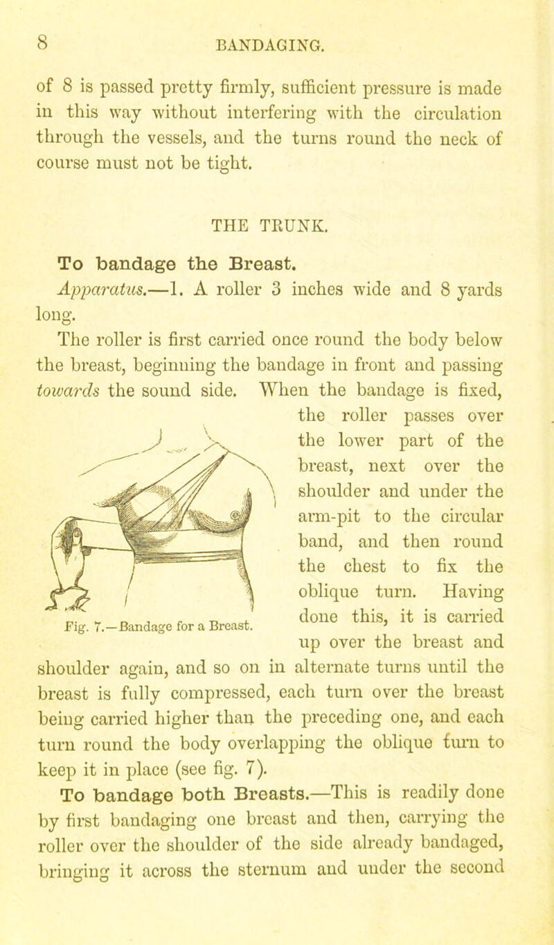 of 8 is passed pretty firmly, sufficient pressure is made in this way without interfering with the circulation through the vessels, and the turns round the neck of course must not be tight. THE TRUNK. To bandage the Breast. Apparatus.—1. A roller 3 inches wide and 8 yards long. The roller is first carried once round the body below the breast, beginning the bandage in front and passing towards the sound side. When the bandage is fixed, the roller passes over the lower part of the breast, next over the shoulder and under the arm-pit to the circular band, and then round the chest to fix the oblique turn. Having done this, it is earned up over the breast and shoulder again, and so on in alternate turns until the breast is fully compressed, each turn over the breast being carried higher than the preceding one, and each turn round the body overlapping the oblique turn to keep it in place (see fig. 7). To bandage both Breasts.—This is readily done by first bandaging one breast and then, carrying the roller over the shoulder of the side already bandaged, bringing it across the sternum and under the second Fig. 7.—Bandage for a Breast.