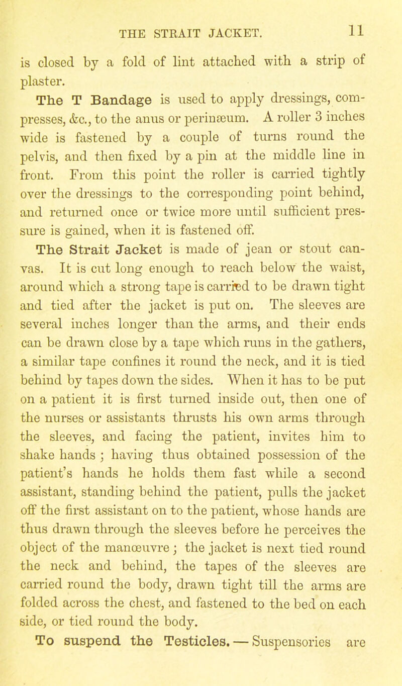 THE STRAIT JACKET. is closed by a fold of lint attached with a strip of plaster. The T Bandage is used to apply dressings, com- presses, &c., to the anus or perinteum. A roller 3 inches wide is fastened by a couple of turns round the pelvis, and then fixed by a pin at the middle line in front. From this point the roller is carried tightly over the dressings to the corresponding point behind, and returned once or twice more until sufficient pres- sure is gained, when it is fastened off. The Strait Jacket is made of jean or stout can- vas. It is cut long enough to reach below the waist, arouud which a strong tape is carried to be drawn tight and tied after the jacket is put on. The sleeves are several inches longer than the arms, and their ends can be drawn close by a tape which runs in the gathers, a similar tape confines it round the neck, and it is tied behind by tapes down the sides. When it has to be put on a patient it is first turned inside out, then one of the nurses or assistants thrusts his own arms through the sleeves, and facing the patient, invites him to shake hands ; having thus obtained possession of the patient’s hands he holds them fast while a second assistant, standing behind the patient, pulls the jacket off the first assistant on to the patient, whose hands are thus drawn through the sleeves before he perceives the object of the manoeuvre; the jacket is next tied round the neck and behind, the tapes of the sleeves are carried round the body, drawn tight till the arms are folded across the chest, and fastened to the bed on each side, or tied round the body. To suspend the Testicles. — Suspensories are