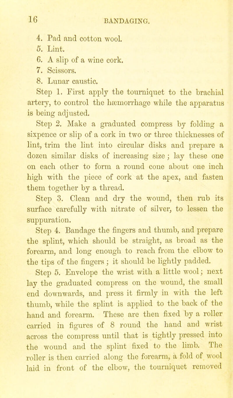 4. Pad and cotton wool. 5. Lint. 6. A slip of a wine cork. 7. Scissors. 8. Lunar caustic. Step 1. First apply the tourniquet to the brachial artery, to control the haemorrhage while the apparatus is being adjusted. Step 2. Make a graduated compress by folding a sixpence or slip of a cork in two or three thicknesses of lint, trim the lint into circular disks and prepare a dozen similar disks of increasing size; lay these one on each other to form a round cone about one inch high with the piece of cork at the apex, and fasten them together by a thread. Step 3. Clean and dry the wound, then nib its surface carefully with nitrate of silver, to lessen the suppuration. Step 4. Bandage the fingers and thumb, and prepare the splint, which should be straight, as broad as the forearm, and long enough to reach from the elbow to the tips of the fingers ; it should be lightly padded. Step 5. Envelope the wrist with a little wool; next lay the graduated compress on the wound, the small end downwards, and press it firmly in with the left thumb, while the splint is applied to the back of the hand and forearm. These are then fixed by a roller carried in figures of 8 round the hand and wrist across the compress until that is tightly pressed into the wound and the splint fixed to the limb. The roller is then carried along the forearm, a fold of wool laid in front of the elbow, the tourniquet removed