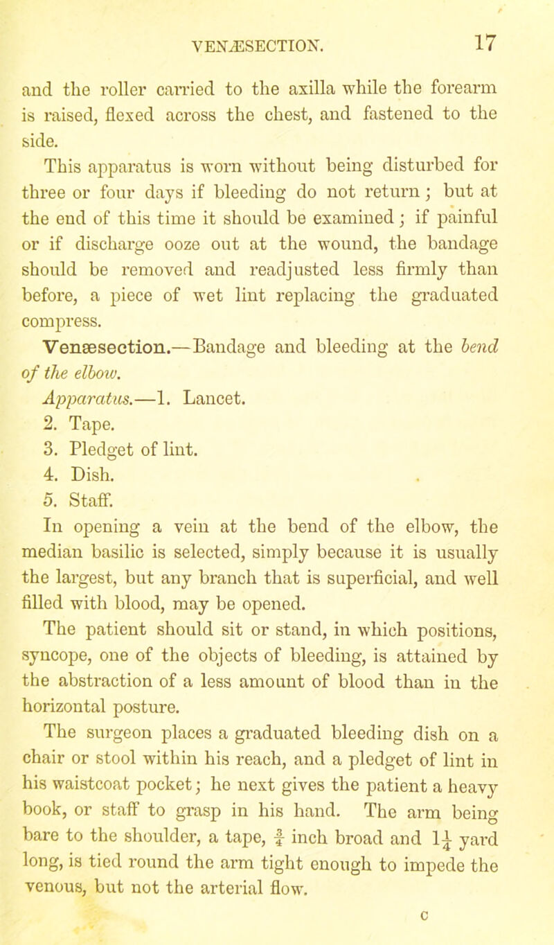 and tlie roller canned to the axilla while the forearm is raised, flexed across the chest, and fastened to the side. This apparatus is worn without being disturbed for three or four days if bleeding do not return; but at the end of this time it should be examined; if painful or if discharge ooze out at the wound, the bandage should be removed and readjusted less firmly than before, a piece of wet lint replacing the graduated compress. Vensesection.—Bandage and bleeding at the bend of the elboiu. Apparatus.—1. Lancet. 2. Tape. 3. Pledget of lint. 4. Dish. 5. Staff. In opening a vein at the bend of the elbow, the median basilic is selected, simply because it is usually the largest, but any branch that is superficial, and well filled with blood, may be opened. The patient should sit or stand, in which positions, syncope, one of the objects of bleeding, is attained by the abstraction of a less amount of blood than in the horizontal posture. The surgeon places a graduated bleeding dish on a chair or stool within his reach, and a pledget of lint in his waistcoat pocket; he next gives the patient a heavy book, or staff to grasp in his hand. The arm being bare to the shoulder, a tape, f inch broad and It. yard long, is tied round the arm tight enough to impede the venous, but not the arterial flow. c