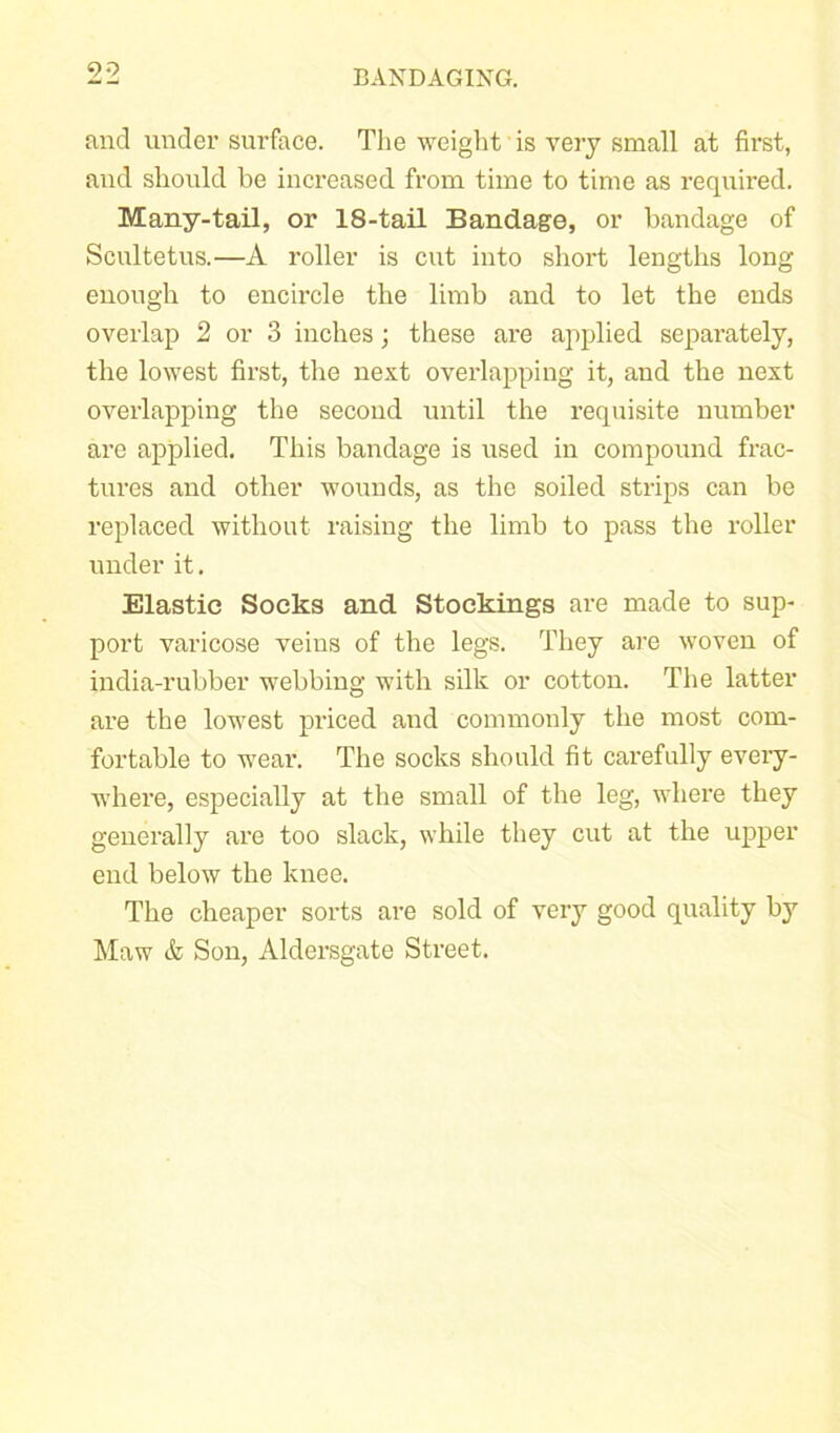 99 and under surface. The weight is very small at first, and should be increased from time to time as required. Many-tail, or 18-tail Bandage, or bandage of Scultetus.—A roller is cut into short lengths long enough to encircle the limb and to let the ends overlap 2 or 3 inches; these are applied separately, the lowest first, the next overlapping it, and the next overlapping the second until the requisite number are applied. This bandage is used in compound frac- tures and other wounds, as the soiled strips can be replaced without raising the limb to pass the roller under it. Elastic Socks and Stockings are made to sup- port varicose veins of the legs. They are woven of india-rubber webbing with silk or cotton. The latter are the lowest priced and commonly the most com- fortable to wear. The socks should fit carefully every- where, especially at the small of the leg, where they generally are too slack, while they cut at the upper end below the knee. The cheaper sorts are sold of very good quality by Maw & Son, Aldersgate Street.