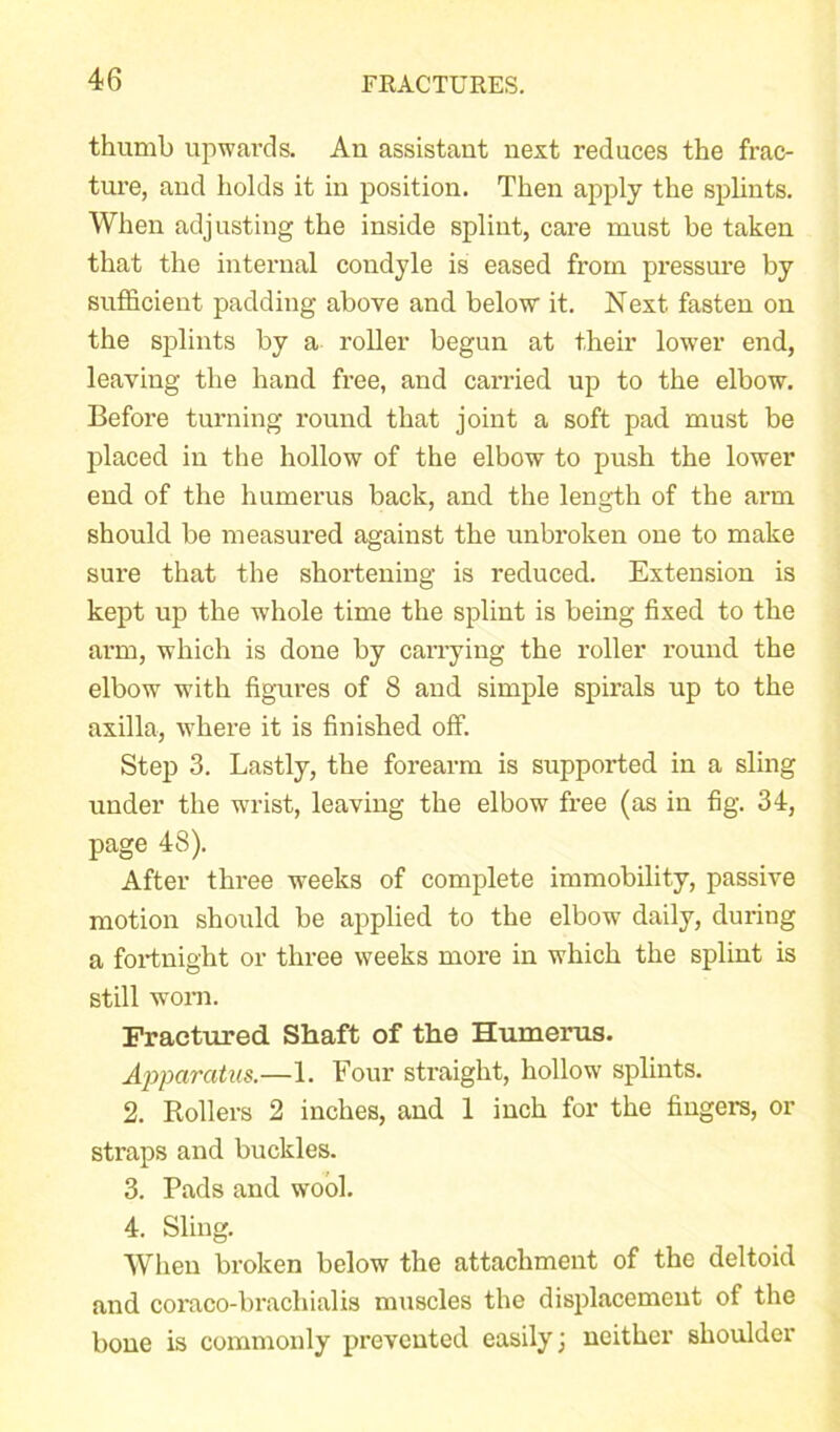 thumb upwards. An assistant next reduces the frac- ture, and holds it in position. Then apply the splints. When adjusting the inside splint, care must be taken that the internal condyle is eased from pressure by sufficient padding above and below it. Next fasten on the splints by a roller begun at their lower end, leaving the hand free, and carried up to the elbow. Before turning round that joint a soft pad must be placed in the hollow of the elbow to push the lower end of the humerus back, and the length of the arm should be measured against the unbroken one to make sure that the shortening is reduced. Extension is kept up the whole time the splint is being fixed to the arm, which is done by carrying the roller round the elbow with figures of 8 and simple spirals up to the axilla, where it is finished off. Step 3. Lastly, the forearm is supported in a sling under the wrist, leaving the elbow free (as in fig. 34, page 48). After three weeks of complete immobility, passive motion should be applied to the elbow daily, during a fortnight or three weeks more in which the splint is still worn. Fractured Shaft of the Humerus. Apparatus.—1. Four straight, hollow splints. 2. Rollers 2 inches, and 1 inch for the fingers, or straps and buckles. 3. Pads and wool. 4. Sling. When broken below the attachment of the deltoid and coraco-brachialis muscles the displacement of the bone is commonly prevented easily; neither shoulder