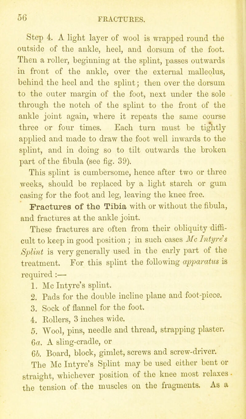 Step 4. A light layer of wool is wrapped round the outside of the ankle, heel, and dorsum of the foot. Then a roller, beginning at the splint, passes outwards in front of the ankle, over the external malleolus, behind the heel and the splint; then over the dorsum to the outer margin of the foot, next under the sole through the notch of the splint to the front of the ankle joint again, where it repeats the same course three or four times. Each turn must be tightly applied and made to draw the foot well inwards to the splint, and in doing so to tilt outwards the broken part of the fibula (see fig. 39). This splint is cumbersome, hence after two or three weeks, should be replaced by a light starch or gum casing for the foot and leg, leaving the knee free. Fractures of the Tibia with or without the fibula, and fractures at the ankle joint. These fractures are often from their obliquity diffi- cult to keep in good position ; in such cases Me Intyres Splint is very generally used in the early part of the treatment. For this splint the following apparatus is required :— 1. Me Intyre’s splint. 2. Pads for the double incline plane and foot-piece. 3. Sock of flannel for the foot. 4. Rollers, 3 inches wide. 5. Wool, pins, needle and thread, strapping plaster. 6a. A sling-cradle, or 6b. Board, block, gimlet, screws and screw-driver. The Me Intyre’s Splint may be used either bent or straight, whichever position of the knee most relaxes the tension of the muscles on the fragments. As a