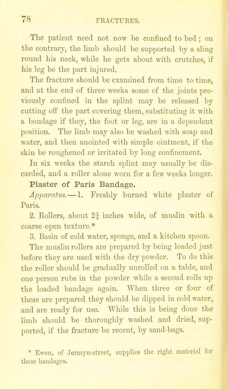 The patient need not now be confined to bod; on the contrary, the limb should be supported by a sling round his neck, while he gets about with crutches, if his leg be the part injured. The fracture should be examined from time to time, and at the end of three weeks some of the joints pre- viously confined in the splint may be released by cutting off the part covering them, substituting it with a bandage if they, the foot or leg, are in a dependent position. The limb may also be washed with soap and water, and then anointed with simple ointment, if the skin be roughened or irritated by long confinement. In six weeks the starch splint may usually be dis- carded, and a roller alone worn for a few weeks longer. Plaster of Paris Bandage. Apparatus. — 1. Freshly burned white plaster of Paris. 2. Rollers, about 2% inches wide, of muslin with a coarse open texture.* 3. Basin of cold water, sponge, and a kitchen spoon. The muslin rollers are prepared by being loaded just before they are used with the dry powder. To do this the roller should be gradually unrolled on a table, and one person rubs in the powder while a second rolls up the loaded bandage again. When three or four of these are prepared they should be dipped in cold water, and are ready for use. While this is being done the limb should be thoroughly washed and dried, sup- ported, if the fracture be recent, by sand-bags. * Ewen, of Jennyn-street, supplies the right material for these bandages.