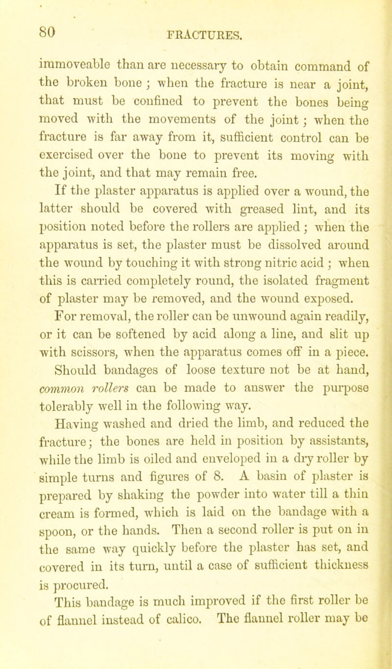 immoveable than are necessary to obtain command of the broken bone ; when the fracture is near a joint, that must be confined to prevent the bones being moved with the movements of the joint; when the fracture is far away from it, sufficient control can be exercised over the bone to prevent its moving with the joint, and that may remain free. If the plaster apparatus is applied over a wound, the latter should be covered with greased lint, and its position noted before the rollers are applied ; when the apparatus is set, the plaster must be dissolved around the wound by touching it with strong nitric acid ; when this is earned completely round, the isolated fragment of plaster may be removed, and the wound exposed. For removal, the roller can be unwound again readily, or it can be softened by acid along a line, and slit up with scissors, when the apparatus comes off in a piece. Should bandages of loose texture not be at hand, common rollers can be made to answer the purpose tolerably well in the following way. Having washed and dried the limb, and reduced the fracture; the bones are held in position by assistants, while the limb is oiled and enveloped in a diy roller by simple turns and figures of 8. A basin of plaster is prepared by shaking the powder into water till a thin cream is formed, which is laid on the bandage with a spoon, or the hands. Then a second roller is put on in the same way quickly before the plaster has set, and covered in its turn, until a case of sufficient thickness is procured. This bandage is much improved if the first roller be of flannel instead of calico. The flannel roller may be