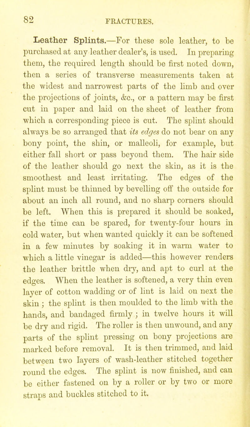 Leather Splints.—For these sole leather, to be purchased at any leather dealer’s, is used. In preparing them, the required length should be first noted down, then a series of transverse measurements taken at the widest and narrowest parts of the limb and over the projections of joints, &c., or a pattern may be first cut in paper and laid on the sheet of leather from which a corresponding piece is cut. The splint should always be so arranged that its edges do not bear on any bony point, the shin, or malleoli, for example, but either fall short or pass beyond them. The hair side of the leather should go next the skin, as it is the smoothest and least irritating. The edges of the splint must be thinned by bevelling off the outside for about an inch all round, and no sharp corners should be left. When this is prepared it should be soaked, if the time can be spared, for twenty-four hours in cold water, but when wanted quickly it can be softened in a few minutes by soaking it in warm water to which a little vinegar is added—this however renders the leather brittle when dry, and apt to curl at the edges. When the leather is softened, a very thin even layer of cotton wadding or of lint is laid on next the skin; the splint is then moulded to the limb with the hands, and bandaged firmly ; in twelve hours it will be dry and rigid. The roller is then unwound, and any parts of the splint pressing on bony projections are marked before removal. It is then trimmed, and laid between two layers of wash-leather stitched together round the edges. The splint is now finished, and can be either fastened on by a roller or by two or more straps and buckles stitched to it.