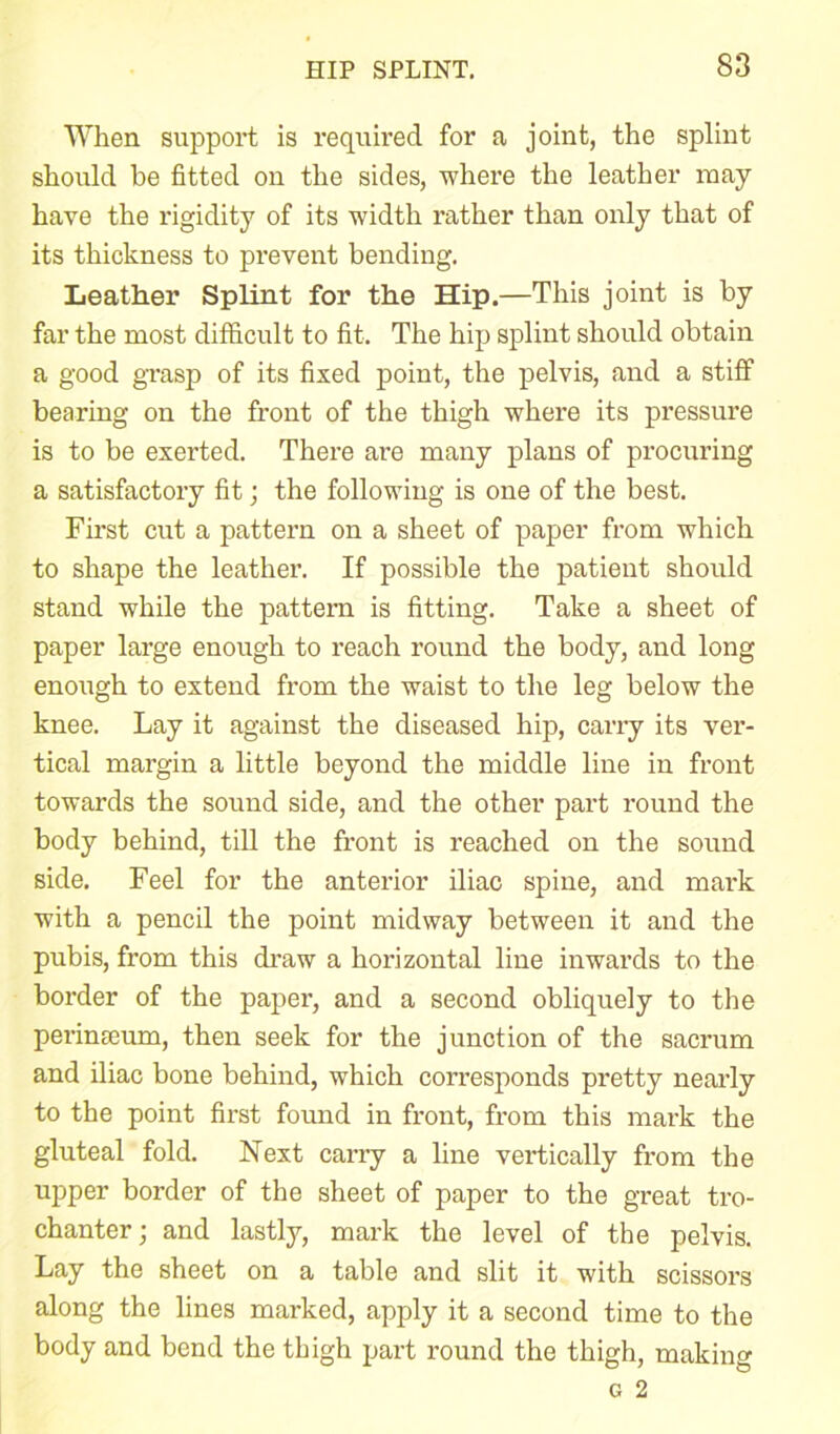 When support is required for a joint, the splint should be fitted on the sides, where the leather may have the rigidity of its width rather than only that of its thickness to prevent bending. Leather Splint for the Hip.—This joint is by far the most difficult to fit. The hip splint should obtain a good grasp of its fixed point, the pelvis, and a stiff bearing on the front of the thigh where its pressure is to be exerted. There are many plans of procuring a satisfactory fit; the following is one of the best. First cut a pattern on a sheet of paper from which to shape the leather. If possible the patient should stand while the pattern is fitting. Take a sheet of paper large enough to reach round the body, and long enough to extend from the waist to the leg below the knee. Lay it against the diseased hip, carry its ver- tical margin a little beyond the middle line in front towards the sound side, and the other part round the body behind, till the front is reached on the sound side. Feel for the anterior iliac spine, and mark with a pencil the point midway between it and the pubis, from this draw a horizontal line inwards to the border of the paper, and a second obliquely to the perinseum, then seek for the junction of the sacrum and iliac bone behind, which corresponds pretty nearly to the point first found in front, from this mark the gluteal fold. Next carry a line vertically from the upper border of the sheet of paper to the great tro- chanter; and lastly, mark the level of the pelvis. Lay the sheet on a table and slit it with scissors along the lines marked, apply it a second time to the body and bend the thigh part round the thigh, making