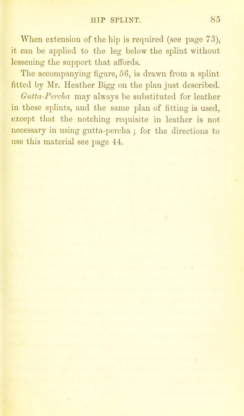 When extension of the hip is required (see page 7 3), it can be applied to the leg below the splint without lessening the support that affords. The accompanying figure, 56, is drawn from a splint fitted by Mr. Heather Bigg on the plan just described. Gutta-Percha may always be substituted for leather in these splints, and the same plan of fitting is used, except that the notching requisite in leather is not necessary in using gutta-percha ; for the directions to use this material see page 44.