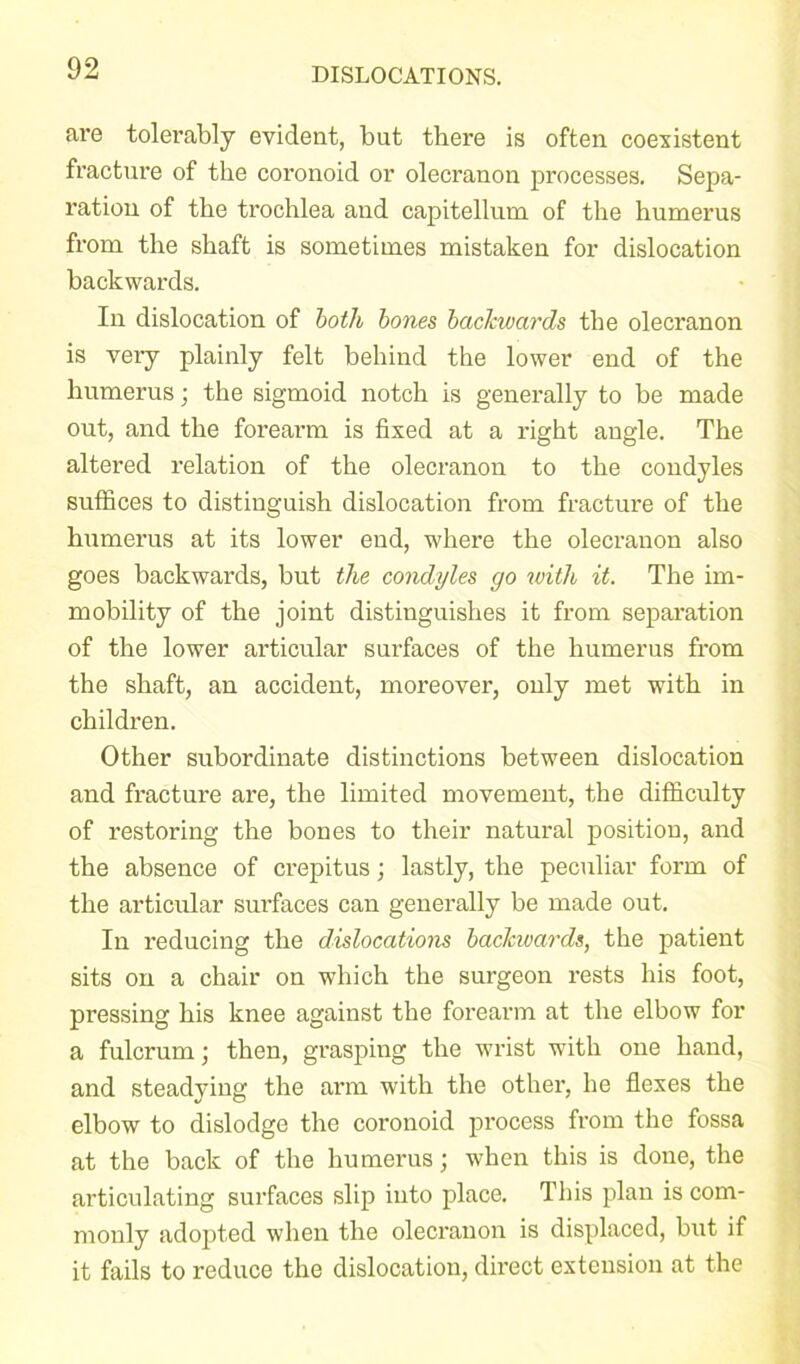 are tolerably evident, but there is often coexistent fracture of the coronoid or olecranon processes. Sepa- ration of the trochlea and capitellum of the humerus from the shaft is sometimes mistaken for dislocation backwards. In dislocation of both bones backwards the olecranon is very plainly felt behind the lower end of the humerus; the sigmoid notch is generally to be made out, and the forearm is fixed at a right angle. The altered relation of the olecranon to the condyles suffices to distinguish dislocation from fracture of the humerus at its lower end, where the olecranon also goes backwards, but the condyles go with it. The im- mobility of the joint distinguishes it from separation of the lower articular surfaces of the humerus from the shaft, an accident, moreover, only met with in children. Other subordinate distinctions between dislocation and fracture are, the limited movement, the difficulty of restoring the bones to their natural position, and the absence of crepitus; lastly, the peculiar form of the articular surfaces can generally be made out. In reducing the dislocations backwards, the patient sits on a chair on which the surgeon rests his foot, pressing his knee against the forearm at the elbow for a fulcrum; then, grasping the wrist with one hand, and steadying the arm with the other, he flexes the elbow to dislodge the coronoid process from the fossa at the back of the humerus; when this is done, the articulating surfaces slip into place. This plan is com- monly adopted when the olecranon is displaced, but if it fails to reduce the dislocation, direct extension at the