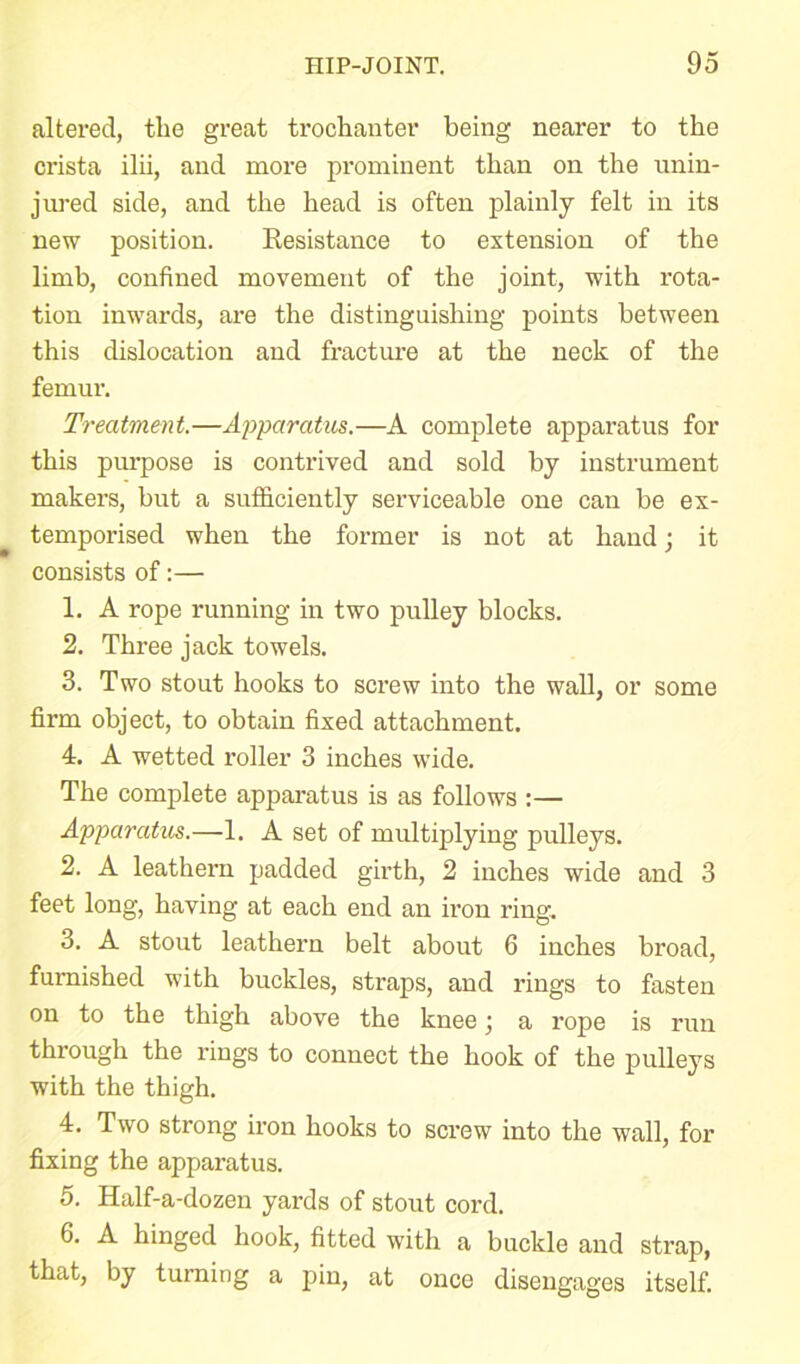 altered, the great trochanter being nearer to the crista ilii, and more prominent than on the unin- jured side, and the head is often plainly felt in its new position. Kesistance to extension of the limb, confined movement of the joint, with rota- tion inwards, are the distinguishing points between this dislocation and fracture at the neck of the femur. Treatment.—Apparatus.—A complete apparatus for this purpose is contrived and sold by instrument makers, but a sufficiently serviceable one can be ex- temporised when the former is not at hand; it consists of:— 1. A rope running in two pulley blocks. 2. Three jack towels. 3. Two stout hooks to screw into the wall, or some firm object, to obtain fixed attachment. 4. A wetted roller 3 inches wide. The complete apparatus is as follows :— Apparatus.—1. A set of multiplying pulleys. 2. A leathern padded girth, 2 inches wide and 3 feet long, having at each end an iron ring. 3. A stout leathern belt about 6 inches broad, furnished with buckles, straps, and rings to fasten on to the thigh above the knee; a rope is run through the rings to connect the hook of the pulleys with the thigh. 4. Two strong iron hooks to screw into the wall, for fixing the apparatus. 5. Half-a-dozen yards of stout cord. 6. A hinged hook, fitted with a buckle and strap, that, by turning a pin, at once disengages itself.