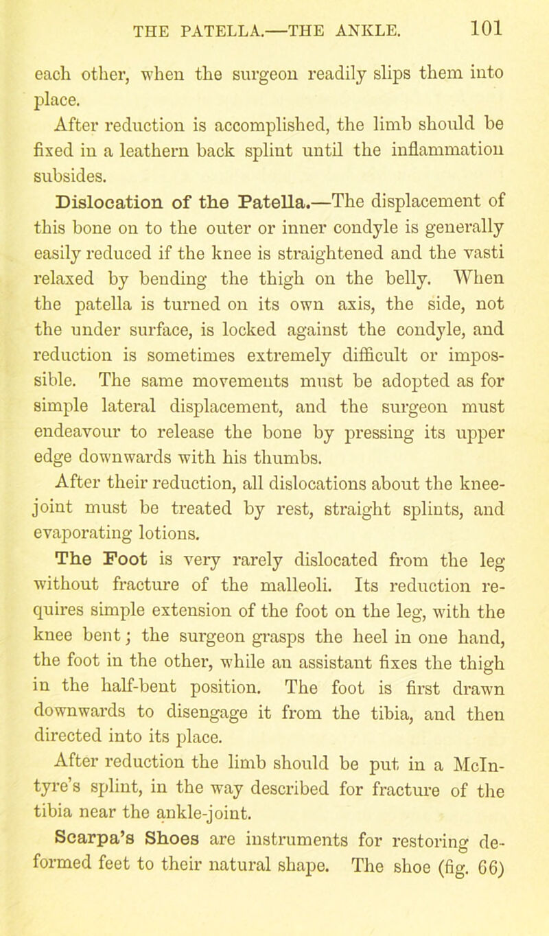 each other, when the surgeon readily slips them into place. After reduction is accomplished, the limb should be fixed in a leathern back splint until the inflammation subsides. Dislocation of the Patella.—The displacement of this bone on to the outer or inner condyle is generally easily reduced if the knee is straightened and the vasti relaxed by bending the thigh on the belly. When the patella is turned on its own axis, the side, not the under surface, is locked against the condyle, and reduction is sometimes extremely difficult or impos- sible. The same movements must be adopted as for simple lateral displacement, and the surgeon must endeavour to release the bone by pressing its upper edge downwards with his thumbs. After their reduction, all dislocations about the knee- joint must be treated by rest, straight splints, and evaporating lotions. The Foot is very rarely dislocated from the leg without fracture of the malleoli. Its reduction re- quires simple extension of the foot on the leg, with the knee bent; the surgeon grasps the heel in one hand, the foot in the other, while an assistant fixes the thigh in the half-bent position. The foot is first drawn downwards to disengage it from the tibia, and then directed into its place. After reduction the limb should be put in a McIn- tyre’s splint, in the way described for fracture of the tibia near the ankle-joint. Scarpa’s Shoes are instruments for restoring de- formed feet to their natural shape. The shoe (fig. G6)