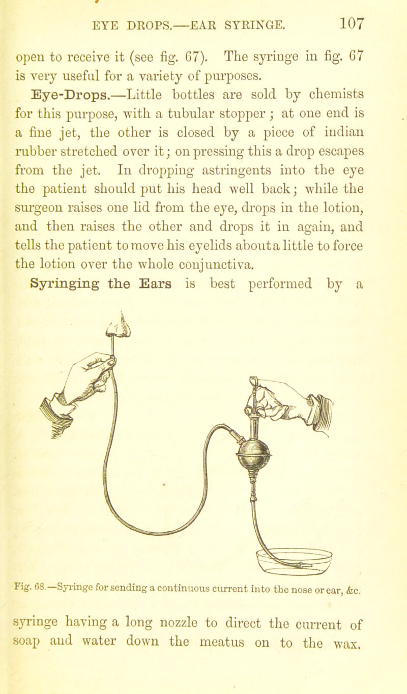 open to receive it (see fig. G7). The syringe in fig. 67 is very useful for a variety of purposes. Eye-Drops.—Little bottles are sold by chemists for this purpose, with a tubular stopper ; at one end is a fine jet, the other is closed by a piece of iudian rubber stretched over it; on pressing this a drop escapes from the jet. In dropping astringents into the eye the patient should put his head well back; while the surgeon raises one lid from the eye, drops in the lotion, and then raises the other and drops it in again, and tells the patient to move his eyelids about a little to force the lotion over the whole conjunctiva. Syringing the Ears is best performed by a Fig. 68.— Syringe for sending a continuous current into the nose or ear, &c. syringe having a long nozzle to direct the current of soap and water down the meatus on to the wax.