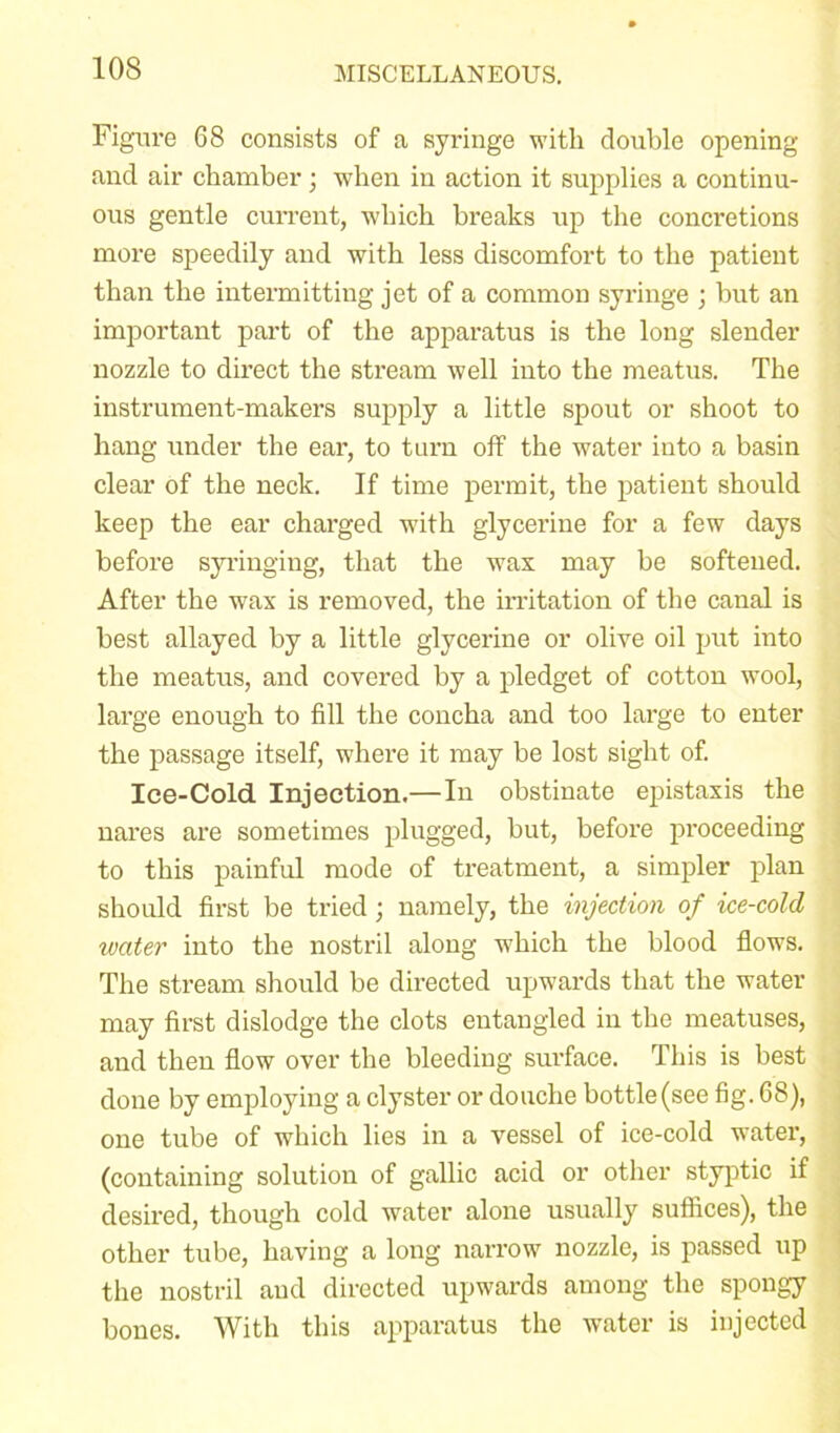 Figure 68 consists of a syringe with double opening and air chamber; when in action it supplies a continu- ous gentle current, which breaks up the concretions more speedily and with less discomfort to the patient than the intermitting jet of a common syringe ; but an important part of the apparatus is the long slender nozzle to direct the stream well into the meatus. The instrument-makers supply a little spout or shoot to hang under the ear, to turn off the water into a basin clear of the neck. If time permit, the patient should keep the ear charged with glycerine for a few days before syringing, that the wax may be softened. After the wax is removed, the irritation of the canal is best allayed by a little glycerine or olive oil put into the meatus, and covered by a pledget of cotton wool, large enough to fill the concha and too large to enter the passage itself, where it may be lost sight of. Ice-Cold Injection.—In obstinate epistaxis the nares are sometimes plugged, but, before proceeding to this painful mode of treatment, a simpler plan should first be tried; namely, the injection of ice-cold water into the nostril along which the blood flows. The stream should be directed upwards that the water may first dislodge the clots entangled in the meatuses, and then flow over the bleeding surface. This is best done by employing a clyster or douche bottle(see fig. 68), one tube of which lies in a vessel of ice-cold water, (containing solution of gallic acid or other styptic if desired, though cold water alone usually suffices), the other tube, having a long narrow nozzle, is passed up the nostril and directed upwards among the spongy bones. With this apparatus the water is injected