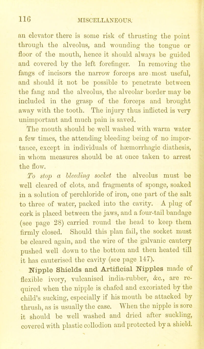 11G an elevator there is some risk of thrusting the point through the alveolus, and wounding the tongue or floor of the mouth, hence it should always be guided and covered by the left forefinger. In removing the fangs of incisors the narrow forceps are most useful, and should it not be possible to penetrate between the fang and the alveolus, the alveolar border may be included in the grasp of the forceps and brought away with the tooth. The injury thus inflicted is very unimportant and much pain is saved. The mouth should be well washed with warm water a few times, the attending bleeding being of no impoi’- tance, except in individuals of haemorrhagic diathesis, in whom measures should be at once taken to ai’rest the flow. To stop a bleeding socket the alveolus must be well cleared of clots, and fragments of sponge, soaked in a solution of perchloride of iron, one part of the salt to three of water, packed into the cavity. A plug of cork is placed between the jaws, and a four-tail bandage (see page 28) carried round the head to keep them firmly closed. Should this plan fail, the socket must be cleared again, and the wire of the galvanic cautery pushed well down to the bottom and then heated till it has cauterised the cavity (see page 147). Nipple Shields and Artificial Nipples made of flexible ivory, vulcanised india-rubber, Ac., are re- quired when the nipple is chafed and excoriated by the child’s sucking, especially if his mouth be attacked by thrush, as is usually the case. When the nipple is sore it should be well washed and dried after suckling, covered with plastic collodion and protected by a shield.