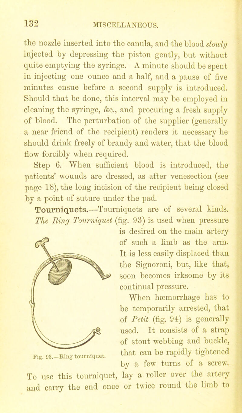 the nozzle inserted into the canula, and the blood slowly injected by depressing the piston gently, but without quite emptying the syringe. A minute should be spent in injecting one ounce and a half, and a pause of five minutes ensue before a second supply is introduced. Should that be done, this interval may be employed in cleaning the syringe, &c., and procuring a fresh supply of blood. The perturbation of the supplier (generally a near friend of the recipient) renders it necessary he should drink freely of brandy and water, that the blood flow forcibly when required. Step 6. When sufficient blood is introduced, the patients’ wounds are dressed, as after venesection (see page 18), the long incision of the recipient being closed by a point of suture under the pad. Tourniquets.—Tourniquets are of several kinds. The Ring Tourniquet (fig. 93) is used when pressure To use this tourniquet, lay a roller over the artery and carry the end once or twice round the limb to is desired on the main artery of such a limb as the arm. It is less easily displaced than the Signoroni, but, like that, soon becomes irksome by its continual pressure. Fig. 93.—Ring tourniquet. When haemorrhage has to be temporarily arrested, that of Petit (fig. 94) is generally used. It consists of a strap of stout webbing and buckle, that can be rapidly tightened by a few turns of a screw.