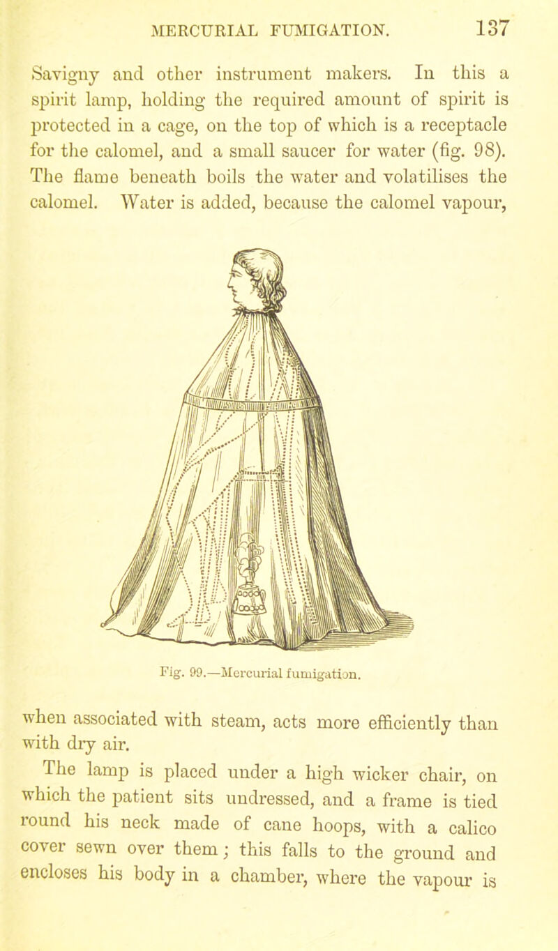 Savigny and other instrument makers. In this a spirit lamp, holding the required amount of spirit is protected in a cage, on the top of which is a receptacle for the calomel, and a small saucer for water (fig. 98). The flame beneath boils the water and volatilises the calomel. Water is added, because the calomel vapour, Fig. 99.—Mercurial fumigation. when associated with steam, acts more efficiently than with dry air. The lamp is placed under a high wicker chair, on which the patient sits undressed, and a frame is tied round his neck made of cane hoops, with a calico cover sewn over them; this falls to the ground and encloses his body in a chamber, where the vapour is