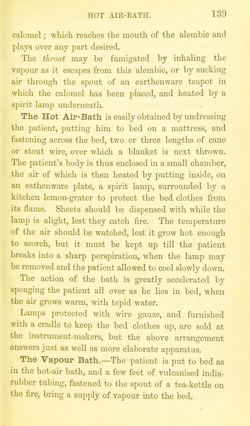 calomel; which reaches the mouth of the alembic and plays over any part desired. The throat may be fumigated by inhaling the vapour as it escapes from this alembic, or by sucking air through the spout of au earthenware teapot in which the calomel has been placed, and heated by a spirit lamp underneath. The Hot Air-Bath is easily obtained by undressing the patient, putting him to bed on a mattress, and fastening across the bed, two or three lengths of cane or stout wire, over which a blanket is next thrown. The patient’s body is thus enclosed in a small chamber, the air of which is then heated by putting inside, on an eathenware plate, a spirit lamp, surrounded by a kitchen lemon-grater to protect the bed clothes from its flame. Sheets should be dispensed with while the lamp is alight, lest they catch fire. The temperature of the air should be watched, lest it grow hot enough to scorch, but it must be kept up till the patient breaks into a sharp perspiration, when the lamp may be removed and the patient allowed to cool slowly down. The action of the bath is greatly accelerated by sponging the patient all over as he lies iu bed, when the air grows warm, with tepid water. Lamps protected with wire gauze, and fui’nished with a cradle to keep the bed clothes up, are sold at the instrument-makers, but the above arrangement answers just as well as more elaborate apparatus. The Vapour Bath.—The patient is put to bed as in the hot-air bath, and a few feet of vulcanised india- rubber tubing, fastened to the spout of a tea-kettle on the fire, bring a supply of vapour into the bed.