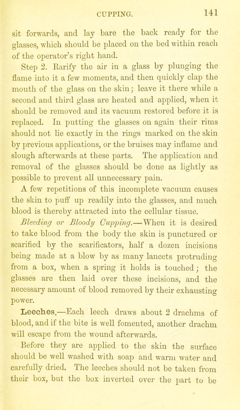 CUPPING. sit forwards, and lay bare the back ready for the glasses, which should be placed on the bed within reach of the operator’s right hand. Step 2. Rarify the air in a glass by plunging the flame into it a few moments, and then quickly clap the mouth of the glass on the skin; leave it there while a second and third glass are heated and applied, when it should be removed and its vacuum restored before it is replaced. In putting the glasses on again their rims should not lie exactly in the rings marked on the skin by previous applications, or the bruises may inflame and slough afterwards at these parts. The application and removal of the glasses should be done as lightly as possible to prevent all unnecessary pain. A few repetitions of this incomplete vacuum causes the skin to puff up readily into the glasses, and much blood is thereby attracted into the cellular tissue. Bleeding or Bloody Cupping.—When it is desired to take blood from the body the skin is punctured or scarified by the scarificators, half a dozen incisions being made at a blow by as many lancets protruding from a box, when a spring it holds is touched; the glasses are then laid over these incisions, and the necessary amount of blood removed by their exhausting power. Leeches.—Each leech draws about 2 drachms of blood, and if the bite is well fomented, another drachm will escape from the wound afterwards. Before they are applied to the skin the surface should be well washed with soap and warm water and carefully dried. The leeches should not be taken from their box, but the box inverted over the part to be