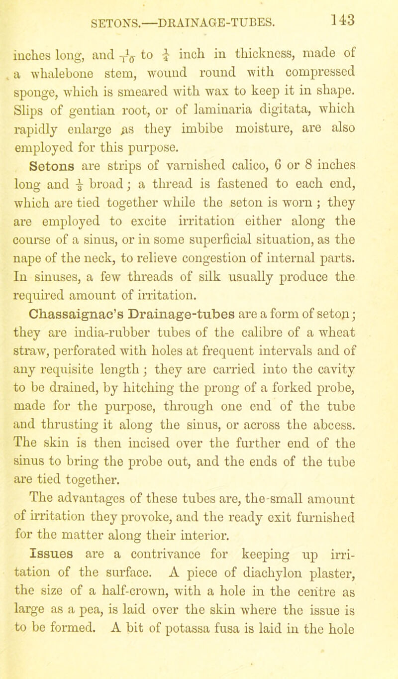 SETONS.—DRAINAGE-TUBES. inches long, and to 4 inch in thickness, made of a whalebone stem, wound round with compressed sponge, which is smeared with wax to keep it in shape. Slips of gentian root, or of laminaria digitata, which rapidly enlarge .as they imbibe moisture, are also employed for this purpose. Setons are strips of varnished calico, 6 or 8 inches long and broad; a thread is fastened to each end, which are tied together while the seton is worn ; they are employed to excite irritation either along the course of a sinus, or in some superficial situation, as the nape of the neck, to relieve congestion of internal parts. In sinuses, a few threads of silk usually produce the required amount of irritation. Chassaignae’s Drainage-tubes are a form of seton; they are india-rubber tubes of the calibre of a wheat straw, perforated with holes at frequent intervals and of any requisite length ; they are carried into the cavity to be drained, by hitching the prong of a forked probe, made for the purpose, through one end of the tube and thrusting it along the sinus, or across the abcess. The skin is then incised over the further end of the sinus to bring the probe out, and the ends of the tube are tied together. The advantages of these tubes are, the-small amount of irritation they provoke, and the ready exit furnished for the matter along their interior. Issues are a contrivance for keeping up irri- tation of the surface. A piece of diachylon plaster, the size of a half-crown, with a hole in the centre as large as a pea, is laid over the skin where the issue is to be formed. A bit of potassa fusa is laid in the hole