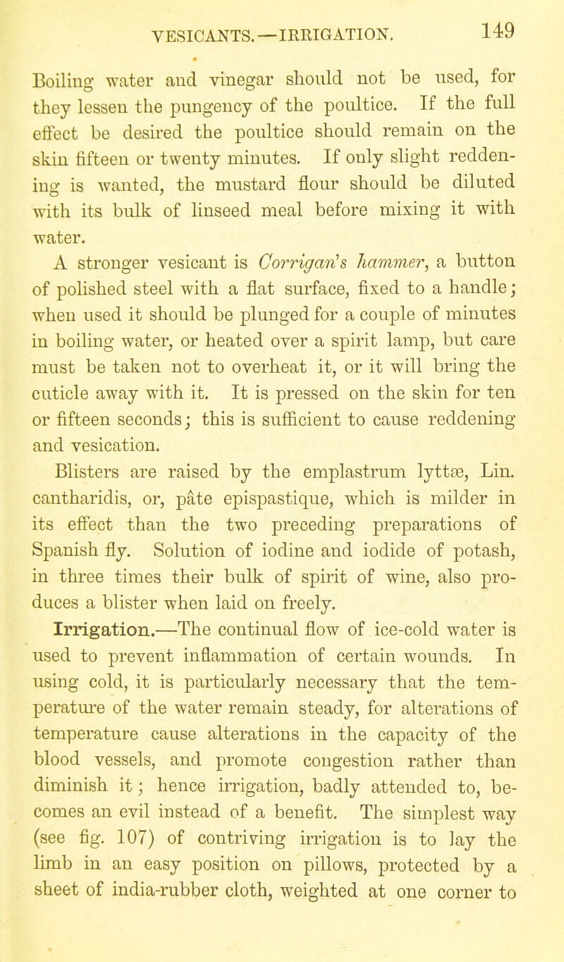 VESICANTS. —IRRIGATION. Boiling water and vinegar should not be used, for they lessen the pungency of the poultice. If the full effect be desired the poultice should remain on the skin fifteen or twenty minutes. If ouly slight redden- ing is wanted, the mustard flour should be diluted with its bulk of linseed meal before mixing it with water. A stronger vesicant is Corrigan's hammer, a button of polished steel with a flat surface, fixed to a handle ; when used it should be plunged for a couple of minutes in boiling water, or heated over a spirit lamp, but care must be taken not to overheat it, or it will bring the cuticle away with it. It is pressed on the skin for ten or fifteen seconds; this is sufficient to cause reddening and vesication. Blisters are raised by the emplastrum lyttse, Lin. cantharidis, or, pate epispastique, which is milder in its effect than the two preceding preparations of Spanish fly. Solution of iodine and iodide of potash, in three times their bulk of spirit of wine, also pro- duces a blister when laid on freely. Irrigation.—The continual flow of ice-cold water is used to prevent inflammation of certain wounds. In using cold, it is particularly necessary that the tem- perature of the water remain steady, for alterations of temperature cause alterations in the capacity of the blood vessels, and promote congestion rather than diminish it; hence irrigation, badly attended to, be- comes an evil instead of a benefit. The simplest way (see fig. 107) of contriving irrigation is to lay the limb in an easy position on pillows, protected by a sheet of india-rubber cloth, weighted at one coi'ner to