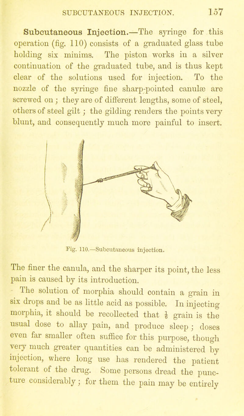 Subcutaneous Injection.—The syringe for this operation (fig. 110) consists of a graduated glass tube holding six minims. The piston works in a silver continuation of the graduated tube, and is thus kept clear of the solutions used for injection. To the nozzle of the syringe fine sharp-pointed canuke are screwed on; they are of different lengths, some of steel, others of steel gilt; the gilding renders the points very blunt, and consequently much more painful to insert. The finer the canula, and the sharper its point, the less pain is caused by its introduction. The solution of morphia should contain a grain in six drops and be as little acid as possible. In injecting morphia, it should be recollected that J grain is the usual dose to allay pain, and produce sleep j doses even far smaller often suffice for this purpose, though very much greater quantities can be administered by injection, where long use has rendered the patient tolerant of the drug. Some persons dread the punc- tiue considerably • for them the pain may be entirely Fig. 110.—Subcutaneous injection.