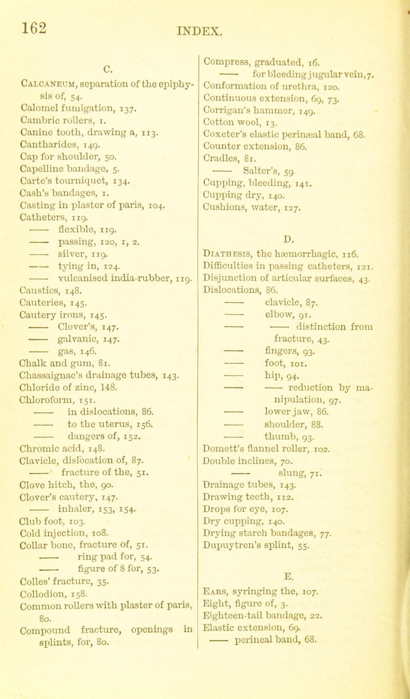 C. Caloaneum, separation of the epiphy- sis of, 54. Calomel fumigation, 137. Cambric rollers, 1. Canine tooth, drawing a, 113. Cantharides, 149. Cap for shoulder, 50. Capelline bandage, 5. Carte’s tourniquet, 134. Cash’s bandages, 1. Casting in plaster of paris, 104. Catheters, 119. flexible, 119. passing, 120, 1, 2. silver, 119. tying in, 124. vulcanised india-rubber, ng. Caustics, 148. Cauteries, 145. Cautery irons, 145. Clover’s, 147. galvanic, 147. gas, 146. Chalk and gum, 81. Cliassaignac’s drainage tubes, 143. Chloride of zinc, 148. Chloroform, 151. in dislocations, 86. to the uterus, 156. dangers of, 152. Chromic acid, 148. Clavicle, dislocation of, 87. fracture of the, 51. Clove hitch, the, 90. Clover’s cautery, 147. inhaler, 133, 154. Club foot, 103. Cold injection, 108. Collar bone, fracture of, 51. ring pad for, 54. figure of 8 for, 53. Colles' fracture, 35. Collodion, 158. Common rollers with plaster of paris, 80. Compound fracture, openings in splints, for, 80. Compress, graduated, 16. forbleedingjugularvciu,7. Conformation of urethra, 120. Continuous extension, 69, 73. Corrigan’s hammer, 149. Cotton wool, 13. Coxeter’s elastic perimeal band, 68. Counter extension, 86. Cradles, 81. Salter's, 59. Cupping, bleeding, 141. Cupping dry, 140. Cushions, water, 127. D. Diathesis, the haimorrhagic, 116. Difficulties in passing catheters, 121. Disjunction of articular surfaces, 43. Dislocations, 86. clavicle, 87. elbow, 91. distinction from fracture, 43. fingers, 93. foot, 101. hip, 94- reduction by ma- nipulation, 97. lower jaw, 86. shoulder, 88. thumb, 93. Domett’s flannel roller, 102. Double inclines, 70. slung, 71. Drainage tubes, 143. Drawing teeth, 112. Drops for eye, 107. Dry cupping, 140. Drying starch bandages, 77. Dupuytren’s splint, 55. E. Ears, syringing the, 107. Eight, figure of, 3. Eighteen-tail bandage, 22. Elastic extension, 69. perineal band, 68.