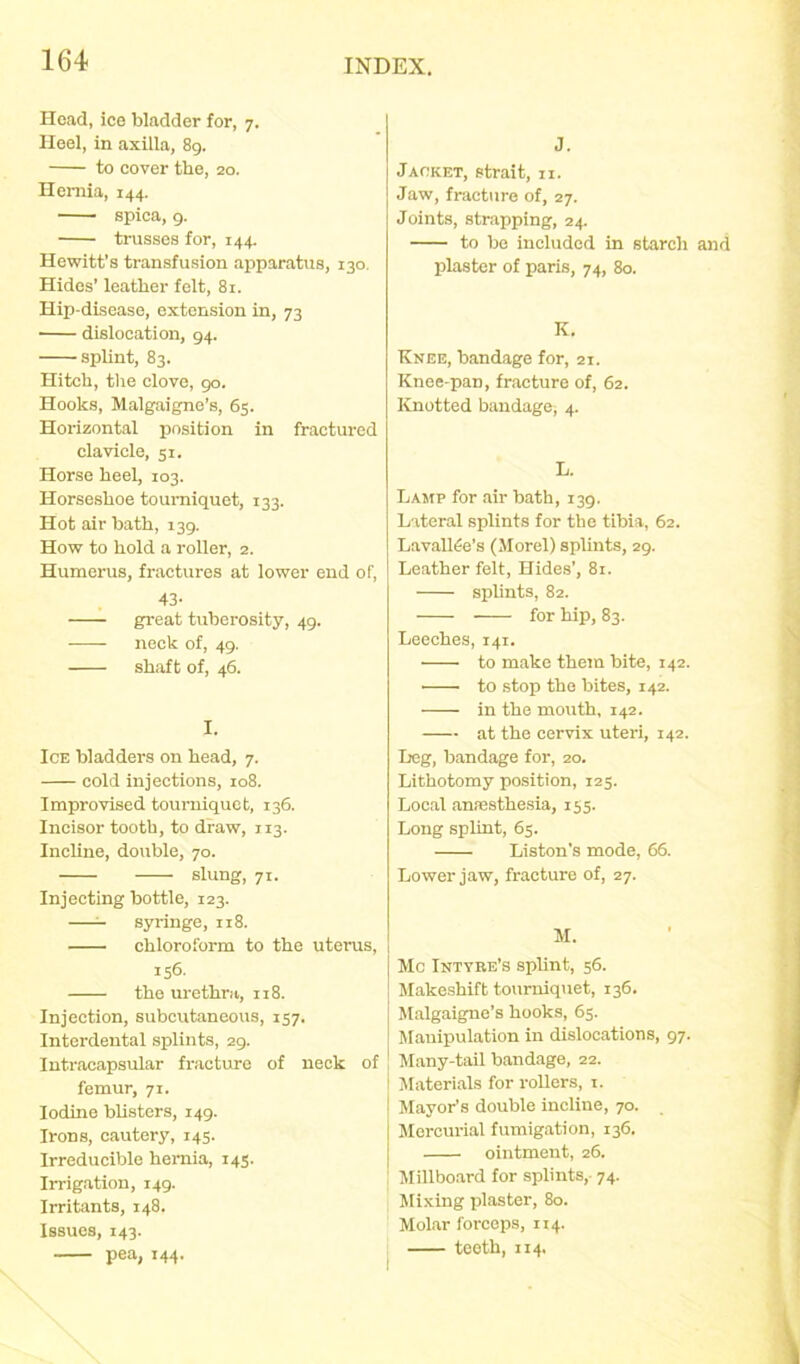 Hoad, ice bladder for, 7. Heel, in axilla, 89. to cover the, 20. Hernia, 144. spica, 9. trusses for, 144. Hewitt’s transfusion apparatus, 130. Hides’ leather felt, 81. Hip-disease, extension in, 73 ■ dislocation, 94. splint, 83. Hitch, the clove, go. Hooks, Malgaigne’s, 63. Horizontal position in fractured clavicle, 51. Horse heel, 103. Horseshoe tourniquet, 133. Hot air bath, 139. How to hold a roller, 2. Humerus, fractures at lower end of, 43- great tuberosity, 49. neck of, 49. shaft of, 46. I. Ice bladders on head, 7. cold injections, 108. Improvised tourniquet, 136. Incisor tooth, to draw, 113. Incline, double, 70. slung, 71. Injecting bottle, 123. —- syringe, 118. chloroform to the uterus, 156- the urethra, 118. Injection, subcutaneous, 157. Interdental splints, 29. Intracapsular fracture of neck of femur, 71. Iodine blisters, 149. Irons, cautery, 145. Irreducible hernia, 145. Irrigation, 149. Irritants, 148. Issues, 143. pea, 144. J. Jacket, strait, 11. Jaw, fracture of, 27. Joints, strapping, 24. to be included in starch and plaster of paris, 74, 80. K. Knee, bandage for, 21. Knee-pan, fracture of, 62. Knotted bandage; 4. L. Lamp for air bath, 139. Lateral splints for the tibia, 62. Lavallfie’s (Morel) splints, 29. Leather felt, Hides’, 81. splints, 82. for hip, 83. Leeches, 141. to make them bite, 142. to stop the bites, 142. in the mouth, 142. at the cervix uteri, 142. Leg, bandage for, 20. Lithotomy position, 125. Local anaesthesia, 155. Long splint, 65. Liston’s mode, 66. Lower jaw, fracture of, 27. M. Me Intyre’s splint, 56. Makeshift tourniquet, 136. Malgaigne’s hooks, 65. Manipulation in dislocations, 97. Many-tail bandage, 22. Materials for rollers, 1. Mayor’s double incline, 70. Mercurial fumigation, 136. ointment, 26. Millboard for splints,- 74. Mixing plaster, 80. Molar forceps, 114. teeth, 114.