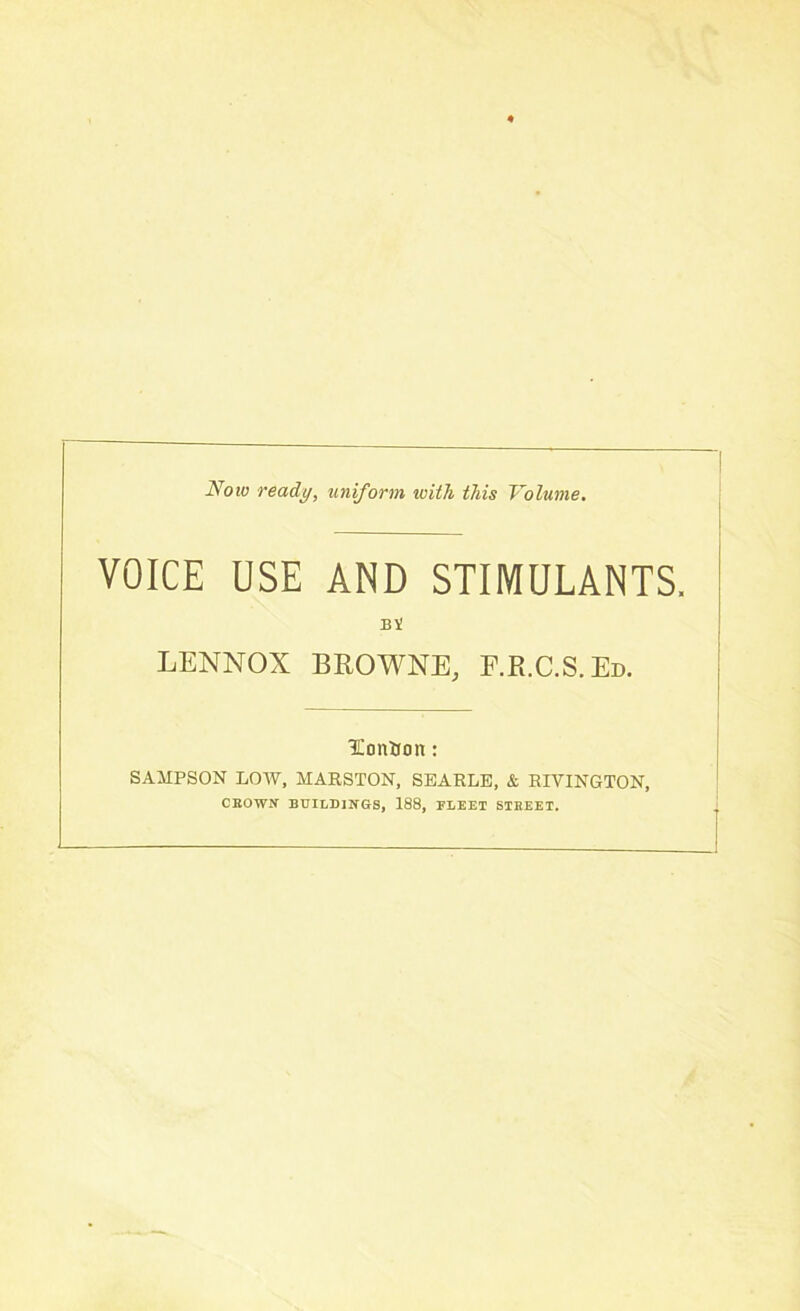 Now ready, uniform with this Volume. VOICE USE AND STIMULANTS, LENNOX BROWNE, F.R.C.S.Ed. TEonUon: SAMPSON LOW, MARSTON, SEARLE, & RIVINGTON, CEOWN BUILDINGS, 188, FLEET STREET.