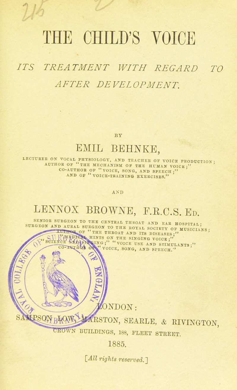 THE CHILD’S VOICE ITS TREATMENT WITH REGARD TO AFTER DEVELOPMENT. BY EMIL BEHNKE, LECTURES ON VOCAL PHYSIOLOGY, AND TEACHER OF VOICE PRODUCTION • AUTHOR OF “THE MECHANISM OF THE HUMAN VOICK •” CO-AUTHOR OF “VOICE, SONG, AND SPEECH;” ’ AND OF “VOICE-TRAINING EXERCISES.” AND LENNOX BROWNE, F.R.C.S. Ed. . * StIEGE01f T0 CENTRAL THROAT AND EAR HOSPITAL- SURGEON AND_AURAL SURGEON TO THE ROYAL SOCIETY OF MUSICIANS THE THROAT AND ITS DISEASES;” ON THE SINGING VOICE ;” i” “voice USE AND STIMULANTS-” OICE, SONG, AND SrEECH.” SEARLE, & RIVINGTON, BUILDINGS, 188, FLEET STREET. 1885. [All rights reserved.]